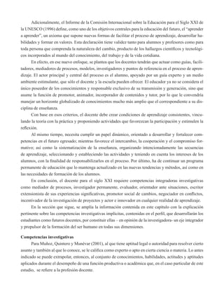 Adicionalmente, el Informe de la Comisión Internacional sobre la Educación para el Siglo XXI de 
la UNESCO (1996) define, como uno de los objetivos centrales para la educación del futuro, el “aprender 
a aprender”, un axioma que supone nuevas formas de facilitar el proceso de aprendizaje, desarrollar ha-bilidades 
y formar en valores. Esta declaración tiene validez tanto para alumnos y profesores como para 
toda persona que comprenda la naturaleza del cambio, producto de los hallazgos científicos y tecnológi-cos 
incorporados al mundo del conocimiento, del trabajo y de la vida cotidiana. 
En efecto, en ese nuevo enfoque, se plantea que los docentes tendrán que actuar como guías, facili-tadores, 
mediadores de procesos, modelos, investigadores y puntos de referencia en el proceso de apren-dizaje. 
El actor principal y central del proceso es el alumno, apoyado por un guía experto y un medio 
ambiente estimulante, que sólo el docente y la escuela pueden ofrecer. El educador ya no se considera el 
único poseedor de los conocimientos y responsable exclusivo de su transmisión y generación, sino que 
asume la función de promotor, animador, incorporador de contenidos y tutor, por lo que le convendría 
manejar un horizonte globalizado de conocimientos mucho más amplio que el correspondiente a su dis-ciplina 
de enseñanza. 
Con base en esos criterios, el docente debe crear condiciones de aprendizaje consistentes, vincu-lando 
la teoría con la práctica y proponiendo actividades que favorezcan la participación y estimulen la 
reflexión. 
Al mismo tiempo, necesita cumplir un papel dinámico, orientado a desarrollar y fortalecer com-petencias 
en el futuro egresado; mientras favorece el intercambio, la cooperación y el compromiso for-mativo; 
así como la sistematización de la enseñanza, organizando intencionadamente las secuencias 
de aprendizaje, seleccionando y estableciendo las actividades y teniendo en cuenta los intereses de los 
alumnos, con la finalidad de responsabilizarlos en el proceso. Por último, ha de continuar un programa 
permanente de educación que lo mantenga actualizado en las nuevas tendencias y métodos, así como en 
las necesidades de formación de los alumnos. 
En conclusión, el docente para el siglo XXI requiere competencias integradoras investigativas 
como mediador de procesos, investigador permanente, evaluador, orientador ante situaciones, escritor 
extensionista de sus experiencias significativas, promotor social de cambios, negociador en conflictos, 
incentivador de la investigación de proyectos y actor e innovador en cualquier realidad de aprendizaje. 
En la sección que sigue, se amplía la información contenida en este capítulo con la explicación 
pertinente sobre las competencias investigativas implícitas, contenidas en el perfil, que desarrollarán los 
estudiantes como futuros docentes, por constituir ellas – en opinión de la investigadora- un eje integrador 
y propulsor de la formación del ser humano en todas sus dimensiones. 
Competencias investigativas 
Para Muñoz, Quintero y Munévar (2001), al que tiene aptitud legal o autoridad para resolver cierto 
asunto y también al que lo conoce, se le califica como experto o apto en cierta ciencia o materia. Lo antes 
indicado se puede extrapolar, entonces, al conjunto de conocimientos, habilidades, actitudes y aptitudes 
aplicados durante el desempeño de una función productiva o académica que, en el caso particular de este 
estudio, se refiere a la profesión docente. 
 