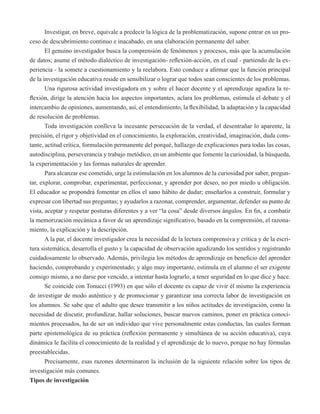Investigar, en breve, equivale a predecir la lógica de la problematización, supone entrar en un pro-ceso 
de descubrimiento continuo e inacabado, en una elaboración permanente del saber. 
El genuino investigador busca la comprensión de fenómenos y procesos, más que la acumulación 
de datos; asume el método dialéctico de investigación- reflexión-acción, en el cual - partiendo de la ex-periencia 
- la somete a cuestionamiento y la reelabora. Esto conduce a afirmar que la función principal 
de la investigación educativa reside en sensibilizar o lograr que todos sean conscientes de los problemas. 
Una rigurosa actividad investigadora en y sobre el hacer docente y el aprendizaje agudiza la re-flexión, 
dirige la atención hacia los aspectos importantes, aclara los problemas, estimula el debate y el 
intercambio de opiniones, aumentando, así, el entendimiento, la flexibilidad, la adaptación y la capacidad 
de resolución de problemas. 
Toda investigación conlleva la incesante persecución de la verdad, el desentrañar lo aparente, la 
precisión, el rigor y objetividad en el conocimiento, la exploración, creatividad, imaginación, duda cons-tante, 
actitud crítica, formulación permanente del porqué, hallazgo de explicaciones para todas las cosas, 
autodisciplina, perseverancia y trabajo metódico, en un ambiente que fomente la curiosidad, la búsqueda, 
la experimentación y las formas naturales de aprender. 
Para alcanzar ese cometido, urge la estimulación en los alumnos de la curiosidad por saber, pregun-tar, 
explorar, comprobar, experimentar, perfeccionar, y aprender por deseo, no por miedo u obligación. 
El educador se propondrá fomentar en ellos el sano hábito de dudar; enseñarlos a construir, formular y 
expresar con libertad sus preguntas; y ayudarlos a razonar, comprender, argumentar, defender su punto de 
vista, aceptar y respetar posturas diferentes y a ver “la cosa” desde diversos ángulos. En fin, a combatir 
la memorización mecánica a favor de un aprendizaje significativo, basado en la comprensión, el razona-miento, 
la explicación y la descripción. 
A la par, el docente investigador crea la necesidad de la lectura comprensiva y crítica y de la escri-tura 
sistemática, desarrolla el gusto y la capacidad de observación agudizando los sentidos y registrando 
cuidadosamente lo observado. Además, privilegia los métodos de aprendizaje en beneficio del aprender 
haciendo, comprobando y experimentado; y algo muy importante, estimula en el alumno el ser exigente 
consigo mismo, a no darse por vencido, a intentar hasta lograrlo, a tener seguridad en lo que dice y hace. 
Se coincide con Tonucci (1993) en que sólo el docente es capaz de vivir él mismo la experiencia 
de investigar de modo auténtico y de promocionar y garantizar una correcta labor de investigación en 
los alumnos. Se sabe que el adulto que desee transmitir a los niños actitudes de investigación, como la 
necesidad de discutir, profundizar, hallar soluciones, buscar nuevos caminos, poner en práctica conoci-mientos 
procesados, ha de ser un individuo que vive personalmente estas conductas, las cuales forman 
parte epistemológica de su práctica (reflexión permanente y simultánea de su acción educativa), cuya 
dinámica le facilita el conocimiento de la realidad y el aprendizaje de lo nuevo, porque no hay fórmulas 
preestablecidas. 
Precisamente, esas razones determinaron la inclusión de la siguiente relación sobre los tipos de 
investigación más comunes. 
Tipos de investigación 
 