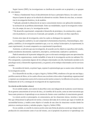 Según Latorre (2003), las investigaciones se clasifican de acuerdo con su propósito y se agrupan 
de esta manera: 
* Básica o fundamental: busca el descubrimiento de leyes o principios básicos, los cuales cons-tituyen 
el punto de apoyo en la solución de alternativas sociales. Dentro de esta clase, se encuen-tran 
la investigación histórica y la de modelos. 
* Aplicada: pretende la obtención de un nuevo conocimiento técnico con aplicación inmediata a 
la resolución de un problema determinado. Entre sus modalidades, rayan la investigación evalua-tiva, 
de campo, de caso y la investigación acción. 
* De desarrollo experimental: comprende el desarrollo de prototipos y la construcción y opera-ción 
de productos y servicios en el mercado, por ejemplo, un software con fines específicos. 
Existen otros tipos de investigación, entre los cuales se distinguen los siguientes: 
La investigación cualitativa, la cual comprende la hermenéutica heurística, fenomenológica, etno-gráfica, 
simbólica y la investigación cuantitativa que, a su vez, incluye la descriptiva, la experimental, la 
cuasi experimental y la casual comparativa no experimental (expostfacto). 
Asimismo, se advierte que una investigación, de acuerdo con los objetivos específicos del estudio, 
puede considerarse documental, explorativa, descriptiva, correlacional, explicativa o predictiva. 
Dada la naturaleza de la presente indagación y por su relevancia estratégica para una aproximación 
al cambio en las organizaciones, resulta ineludible el tema de la investigación acción (en adelante IA). 
Por consiguiente, se presentan algunos de los enfoques relacionados con ella, fuertemente anclados en la 
psicología social, el desarrollo organizacional y, en general, en los trabajos relacionados con los servicios 
sociales. 
Se considera de interés, en primer lugar, exponer la epistemología que se asume como referente de 
la investigación acción. 
En el desarrollo de esa idea, se sigue a Argyris y Schön (1996), estudiosos a los que une una larga y 
prolífera autoría de libros, en los cuales ofrecen una excelente crítica sobre el aprendizaje organizacional 
y exponen sus concepciones acerca de la ciencia acción (action science) y la reflexión en la acción, como 
fundamento de la IA y estrategia de investigación de las organizaciones. 
La ciencia acción (action science) 
En un sentido amplio, esos autores la describen como una indagación de la práctica social interesa-da 
en generar conocimiento al servicio de ésta; y al científico de la acción, como un intervencionista que 
busca tanto promover el aprendizaje en un sistema de clientes como contribuir al conocimiento general. 
La ciencia acción se preocuparía, en consecuencia, por las situaciones únicas, inciertas e inesta-bles 
que obstaculizan la aplicación de teorías y técnicas derivadas de la ciencia que sigue el modelo de 
racionalidad técnica; y tendría como objetivo el estudio de una clase de situaciones sociales donde los 
prácticos construyen teorías y métodos propios. Argyris y Schön (1996). 
En ese sentido, se concibe la ciencia acción como una forma de práctica social que integra tanto la 
producción de conocimiento como el uso del mismo, con el propósito de promover el aprendizaje con 
 