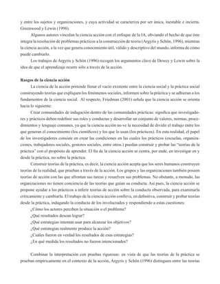 y entre los sujetos y organizaciones, y cuya actividad se caracteriza por ser única, inestable e incierta. 
Greenwood y Lewin (1998). 
Algunos autores vinculan la ciencia acción con el enfoque de la IA, obviando el hecho de que éste 
integra la resolución de problemas prácticos a la construcción de teoría (Argyris y Schön, 1996), mientras 
la ciencia acción, a la vez que genera conocimiento útil, válido y descriptivo del mundo, informa de cómo 
puede cambiarlo. 
Los trabajos de Argyris y Schön (1996) recogen los argumentos clave de Dewey y Lewin sobre la 
idea de que el aprendizaje ocurre sólo a través de la acción. 
Rasgos de la ciencia acción 
La ciencia de la acción pretende llenar el vacío existente entre la ciencia social y la práctica social 
construyendo teorías que expliquen los fenómenos sociales, informen sobre la práctica y se adhieran a los 
fundamentos de la ciencia social. Al respecto, Friedman (2001) señala que la ciencia acción se orienta 
hacia lo siguiente: 
Crear comunidades de indagación dentro de las comunidades prácticas: significa que investigado-res 
y prácticos deben redefinir sus roles y conductas y desarrollar un conjunto de valores, normas, proce-dimientos 
y lenguaje comunes, ya que la ciencia acción no ve la necesidad de dividir el trabajo entre los 
que generan el conocimiento (los científicos) y los que lo usan (los prácticos). En esta realidad, el papel 
de los investigadores consiste en crear las condiciones en las cuales los prácticos (escuelas, organiza-ciones, 
trabajadores sociales, gestores sociales, entre otros.) puedan construir y probar las “teorías de la 
práctica” con el propósito de aprender. El fin de la ciencia acción se centra, por ende, en investigar en y 
desde la práctica, no sobre la práctica. 
Construir teorías de la práctica, es decir, la ciencia acción acepta que los seres humanos construyen 
teorías de la realidad, que prueban a través de la acción. Los grupos y las organizaciones también poseen 
teorías de acción con las que afrontan sus tareas y resuelven sus problemas. No obstante, a menudo, las 
organizaciones no tienen conciencia de las teorías que guían su conducta. Así pues, la ciencia acción se 
propone ayudar a los prácticos a inferir teorías de acción sobre la conducta observada, para examinarla 
críticamente y cambiarla. El trabajo de la ciencia acción conlleva, en definitiva, construir y probar teorías 
desde la práctica, indagando la conducta de los involucrados y respondiendo a estas cuestiones: 
¿Cómo los actores perciben la situación o el problema? 
¿Qué resultados desean lograr? 
¿Qué estrategias intentan usar para alcanzar los objetivos? 
¿Qué estrategias realmente produce la acción? 
¿Cuáles fueron en verdad los resultados de esas estrategias? 
¿En qué medida los resultados no fueron intencionados? 
Combinar la interpretación con pruebas rigurosas: en vista de que las teorías de la práctica se 
prueban empíricamente en el contexto de la acción, Argyris y Schön (1996) distinguen entre las teorías 
 