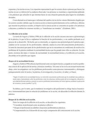 expuestas y las teorías en uso. Las expuestas representan lo que los actores dicen o piensan que hacen; las 
teorías en uso se infieren de la conducta observada. Las primeras se examinan y experimentan pidiendo 
a los prácticos que articulen lo que intentan hacer en una situación particular para lograr los resultados 
deseados. 
Crear alternativas al status quo e informar del cambio a la luz de los valores libremente elegidos por 
los actores sociales: debido a que la ciencia acción se interesa particularmente en los conflictos y dilemas 
que encaran los prácticos sociales, el objetivo de la ciencia acción se concentra en ayudar a los prácticos 
o docentes a cambiar los sistemas sociales y a “transformar sus mundos” (Friedman, 2001). 
La reflexión en la acción 
La teoría de Argyris y Schön (1996) de la reflexión en la acción encarna una nueva epistemología 
de la práctica, lo que la lleva a replantear la función de los profesionales y a un cambio profundo en el 
proceso de su desarrollo. De hecho, por su intermedio, se organiza una epistemología de la práctica apo-yándose 
en las acciones de los profesionales. Además, analiza la crisis del conocimiento profesional y 
la toma de conciencia por parte de los profesionales que no se encuentran en condiciones de resolver los 
problemas de la práctica mediante la racionalidad técnica que ha guiado entre ellos su solución. En este 
punto, reconoce dos tipos o visiones de racionalidad: la racionalidad técnica y la reflexión en la acción, 
discutidas en los párrafos que siguen. 
Rasgos de la racionalidad técnica 
Argyris y Schön (1996) ubican al profesional como un experto técnico, ocupado en resolver proble-mas 
a través de la aplicación de teorías y técnicas científicas. Tal como se lee en la cita textual inserta más 
abajo, estos investigadores ven los problemas profesionales como procesos instrumentales y distinguen 
jerárquicamente entre la teoría y la práctica, la investigación y la acción y el saber y el hacer. 
“Según el modelo de la racionalidad técnica, la visión del conocimiento profesional que ha modelado muy poderosa-mente 
tanto el pensamiento sobre las profesiones como las relaciones institucionales de la investigación, educación y 
actividad profesional práctica consiste en resolver problemas instrumentales de forma rigurosa mediante la aplicación 
de la técnica y teoría científica” (p.32) 
Se deduce, por lo tanto, que la tendencia investigativa del profesional se dirige hacia el tecnicis-mo 
o instrumentalismo para la solución de problemas en la acción, sin descuidar la reflexión durante la 
práctica. 
Rasgos de la reflexión en la acción. 
Entre los rasgos de la reflexión en la acción, se descubren los siguientes: 
* Considerar al profesional como un práctico reflexivo. 
* Ocupar al profesional en redefinir situaciones problemáticas prácticas. 
* Comprometerlo en el desarrollo de una mejor comprensión del conocimiento en la acción. 
 