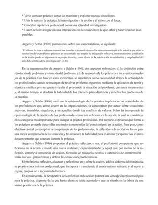 * Verlo como un práctico capaz de examinar y explorar nuevas situaciones. 
* Unir la teoría y la práctica, la investigación y la acción y el saber con el hacer. 
* Concebir la práctica profesional como una actividad investigadora. 
* Hacer de la investigación una interacción con la situación en la que saber y hacer resultan inse-parables. 
Argyris y Schön (1996) puntualizan, sobre esas características, lo siguiente: 
“El dilema de rigor o relevancia puede ser resuelto si se puede desarrollar una epistemología de la práctica que sitúe la 
resolución de los problemas prácticos en un contexto más amplio de indagación reflexiva, mostrando cómo la reflexión 
en la acción puede ser rigurosa en su propio derecho, y unir el arte de la práctica a la incertidumbre y singularidad del 
arte del científico de la investigación” (p.40) 
En la argumentación de Argyris y Schön (1996), dos aspectos sobresalen: a) la distinción entre 
resolución de problemas y situación del problema; y b) la respuesta de los prácticos a los eventos comple-jos 
de la práctica. Con base en estos elementos, se caracteriza como racionalidad técnica la actividad de 
los profesionales cuando se encargan de resolver problemas rigurosos mediante la aplicación de teoría y 
técnica científica; pero se ignora y oculta el proceso de la situación del problema, que no es instrumental 
y, al mismo tiempo, se desdeña la habilidad de los prácticos para identificar y redefinir los problemas de 
la práctica. 
Argyris y Schön (1996) analizan la epistemología de la práctica implícita en las actividades de 
los profesionales que, como ocurre en las organizaciones, se caracterizan por actuar sobre situaciones 
inciertas, inestables, singulares, y en aquellas donde hay conflicto de valores. Schön ha interpretado la 
epistemología de la práctica de los profesionales como una reflexión en la acción, la cual se constituye 
en la categoría más importante para indagar la práctica profesional. Por su parte, el proceso que forma a 
los prácticos pretende desarrollar una mejor comprensión del conocimiento en la acción. Para esto, como 
objetivo central para ampliar la competencia de los profesionales, la reflexión en la acción los forma para 
una mejor comprensión de la situación y les reconoce la habilidad para examinar y explorar los eventos 
desconcertantes que acaecen durante la práctica. 
Argyris y Schön (1996) proponen el práctico reflexivo, o sea, el profesional competente que re-flexiona 
en la acción, creando una nueva realidad y experimentando; y aquel que, por medio de la re-flexión, 
construye estrategias de acción, fórmulas de búsqueda, teorías y categorías de comprensión – 
todas nuevas - para afrontar y definir las situaciones problemáticas. 
El profesional reflexivo, al actuar y reflexionar en y sobre la acción, edifica de forma idiosincrásica 
su propio conocimiento profesional, que incorpora y transciende el conocimiento rutinario y al sujeto a 
reglas, propios de la racionalidad técnica. 
En consecuencia, la perspectiva de la reflexión en la acción plantea una concepción epistemológica 
para la práctica, diferente de la que hasta ahora se había aceptado y que se situaba en la órbita de una 
visión positivista de la práctica. 
 
