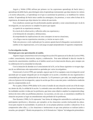Argyris y Schön (1996) utilizan por primera vez las expresiones aprendizaje de bucle único y 
aprendizaje de doble bucle, para distinguir entre el aprendizaje instrumental, que deja intactos los valores 
y la teoría subyacente, y el aprendizaje en el que se cuestionan las premisas y se modifican los valores 
ocultos. El aprendizaje de bucle único cambia las estrategias y las premisas, a veces sobre la base de la 
experiencia, de manera que deja intactos los valores de una teoría. 
Esos estudiosos asumen que los profesionales pueden aprender y crear conocimiento por vía de la 
investigación, en cuyo proceso se cumplen los pasos que siguen: 
a) a partir de su experiencia concreta, 
b) a través de la observación y reflexión sobre esa experiencia y 
c) la formación de conceptos y abstracciones, 
d) comprobando las implicaciones de estos conceptos en nuevas situaciones, 
e) se llega a nuevas experiencias concretas y a iniciar un nuevo ciclo. 
Todo este proceso o ciclo explicado por los autores apunta hacia la búsqueda o acercamiento al 
cambio en las organizaciones, en la cual juega un papel preponderante el siguiente componente. 
La Investigación Acción. 
Estrategia para una aproximación al cambio. 
Algunos rasgos característicos de la investigación acción (IA) aparecen en la obra de Lewin (1998), 
a saber: conocimiento, intervención, mejora y colaboración. Este autor defiende la idea de vincular la 
creación de conocimientos científicos en el ámbito social con la intervención directa, pero siempre con 
la colaboración de la comunidad involucrada. 
Con la intención de ahondar en el conocimiento de la IA, en las líneas siguientes se recogen algu-nas 
de sus definiciones más representativas aportadas por varios investigadores. 
Greenwood y Lewin (1998), por ejemplo, arguyen que la IA se equipara a una investigación social 
ejecutada por un equipo integrado por un investigador en la acción y miembros de una organización o 
comunidad que buscan la optimación de su situación. La IA promueve, por ende, una amplia participa-ción 
en el proceso de investigación y apoya la acción que lleva a una más justa o satisfactoria condición 
para los comprometidos en él. 
Por su parte, Elliott (1994) define la IA como el estudio de una situación social con el fin de mejo-rar, 
dentro de ella, la calidad de la acción. La entiende como una reflexión sobre las acciones humanas y 
las realidades sociales vividas por los profesores, que tiene como objetivo ampliar la comprensión (diag-nóstico) 
de éstos sobre sus problemas prácticos. Las acciones, en este caso, se encaminan a modificar la 
situación tan pronto se logre un entendimiento más profundo de los problemas. 
Para Kemmis (1988), la IA representa “una forma de indagación autorreflexiva realizada por los 
participantes (profesores y directores, por ejemplo), en las situaciones sociales (incluyendo las educa-tivas) 
para mejorar la racionalidad y la justicia de: a) sus propias prácticas sociales o educativas; b) su 
comprensión sobre ellas; y c) las situaciones e instituciones en que estas prácticas se realizan (aulas o 
escuelas, por ejemplo)”. Desde esta perspectiva, la IA formula tres “objetos” de indagación primordiales: 
 