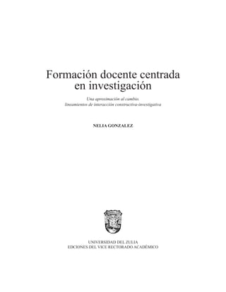 Formación docente centrada 
en investigación 
Una aproximación al cambio. 
lineamientos de interacción constructiva-investigativa 
NELIA GONZALEZ 
UNIVERSIDAD DEL ZULIA 
EDCIONES DEL VICE RECTORADO ACADÉMICO 
 