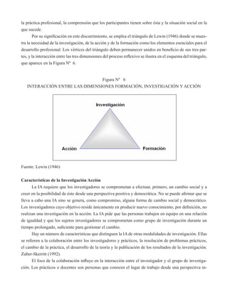 la práctica profesional, la comprensión que los participantes tienen sobre ésta y la situación social en la 
que sucede. 
Por su significación en este discurrimiento, se emplea el triángulo de Lewin (1946) donde se mues-tra 
la necesidad de la investigación, de la acción y de la formación como los elementos esenciales para el 
desarrollo profesional. Los vértices del triángulo deben permanecer unidos en beneficio de sus tres par-tes, 
y la interacción entre las tres dimensiones del proceso reflexivo se ilustra en el esquema del triángulo, 
que aparece en la Figura Nº 6. 
Figura Nº 6 
INTERACCIÓN ENTRE LAS DIMENSIONES FORMACIÓN, INVESTIGACIÓN Y ACCIÓN 
Fuente: Lewin (1946) 
Características de la Investigación Acción 
La IA requiere que los investigadores se comprometan a efectuar, primero, un cambio social y a 
creer en la posibilidad de éste desde una perspectiva positiva y democrática. No se puede afirmar que se 
lleva a cabo una IA sino se genera, como compromiso, alguna forma de cambio social y democrático. 
Los investigadores cuyo objetivo reside únicamente en producir nuevo conocimiento, por definición, no 
realizan una investigación en la acción. La IA pide que las personas trabajen en equipo en una relación 
de igualdad y que los sujetos investigadores se comprometan como grupo de investigación durante un 
tiempo prolongado, suficiente para gestionar el cambio. 
Hay un número de características que distinguen la IA de otras modalidades de investigación. Ellas 
se refieren a la colaboración entre los investigadores y prácticos, la resolución de problemas prácticos, 
el cambio de la práctica, el desarrollo de la teoría y la publicación de los resultados de la investigación. 
Zuber-Skerritt (1992). 
El foco de la colaboración influye en la interacción entre el investigador y el grupo de investiga-ción. 
Los prácticos o docentes son personas que conocen el lugar de trabajo desde una perspectiva in- 
 