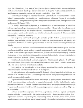 terna; mas el investigador es un “externo” que tiene experiencia teórica e investiga con un conocimiento 
limitado de la situación. De ahí que la colaboración entre las dos partes puede variar desde una relación 
periódica a una colaboración continua a lo largo del estudio. Hart y Bond (1995). 
El investigador puede que no sea un experto externo y, a menudo, sea visto como un tutor o “cotra-bajador” 
o asesor que hace investigación con y para los prácticos o docentes. El grupo de investigación 
puede ampliarse a tanta gente como sea posible entre quienes se sientan afectados por las prácticas socia-les. 
Kemmis y McTaggart (1988). 
En cuanto a la resolución de problemas, el fin primario de la IA tiende a solventar las dificultades 
prácticas experimentadas por la gente en su profesión, comunidad o vidas privadas. En verdad, el proble-ma 
se define en relación con una situación específica y determinada por el grupo, la comunidad u orga-nización 
y, en su identificación, se utiliza una variedad de técnicas de recolección de datos: observación, 
cuestionarios y entrevistas, entre otros. 
Para asegurar el cambio en la práctica, los resultados ganados desde la IA no deberían revestir 
solamente importancia teórica, sino que habrían de conducir al mejoramiento de las prácticas del área 
problemática identificada. El cambio logrado dependerá, en realidad, de la naturaleza del problema iden-tificado. 
En el aspecto del desarrollo de la teoría, una importante meta de la IA consiste en que los resultados 
contribuyan a establecer nuevas teorías o a expandir las existentes. De modo que, por medio del proceso 
de la IA, los prácticos se capacitan para desarrollar una justificación razonada de su trabajo, y la eviden-cia 
generada, así como la reflexión crítica, ayudan a crear una fundamentación probada y examinada con 
sentido científico del problema. Kemmis y McTaggart (1988). 
Por último, la característica de los resultados prácticos obtenidos con la aplicación de la IA se co-necta 
con la obligación de divulgar sus teorías y hallazgos a otros participantes y, también, a una comu-nidad 
más amplia interesada en la situación estudiada. 
Para completar este apartado sobre la IA, se informa, a continuación, sobre las contribuciones de 
varios autores en la caracterización de este tipo de investigación. 
En primera instancia, sobresalen Kemmis y Mc Taggart (1988) por la amplia descripción que pre-sentaron 
de las características de la IA. Sin embargo, la exposición que sigue constituye apenas una sín-tesis 
de sus rasgos más destacados. 
Según los estudiosos antes citados, la IA es participativa, ya que las personas trabajan con la inten-ción 
de mejorar sus prácticas profesionales en una espiral introspectiva de ciclos de planificación, acción, 
observación y reflexión. Es, también, colaborativa porque se realiza en el grupo de personas involucradas 
y crea comunidades autocríticas de individuos que participan y colaboran en todas las fases del proceso 
de investigación. 
Además, la consideran un proceso sistemático de aprendizaje, orientado a la praxis (acción críti-camente 
informada y comprometida), que teoriza sobre la práctica y somete a prueba prácticas, ideas y 
suposiciones. Envuelve, a la par, el registro, recopilación y análisis de nuestros propios juicios, reaccio-nes 
e impresiones en torno a lo que ocurre, hasta el punto de exigir un diario personal en el que se anotan 
 