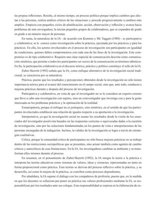las propias reflexiones. Resulta, al mismo tiempo, un proceso político porque implica cambios que afec-tan 
a las personas, realiza análisis críticos de las situaciones y procede progresivamente a cambios más 
amplios. Empieza con pequeños ciclos de planificación, acción, observación y reflexión y avanza hacia 
problemas de más envergadura; la inician pequeños grupos de colaboradores, que se expanden de grado 
en grado a un número mayor de personas. 
En suma, la naturaleza de la IA - de acuerdo con Kemmis y Mc Taggart (1988) - es participativa 
y colaborativa; se le conoce como investigación sobre la práctica, ejecutada por los prácticos y para los 
prácticos. En ella, los actores involucrados en el proceso de investigación son participantes en igualdad 
de condiciones, quienes deben comprometerse con cada una de las fases de la investigación. Este com-promiso 
es de tipo colaborativo. Requiere una clase especial de comunicación descrita como comunica-ción 
simétrica, que permite a todos los participantes ser socios de la comunicación en términos idénticos. 
En fin, la participación colaborativa en el discurso teórico, práctico y político constituye el sello de la IA. 
Zuber-Skerritt (1992) señala que la IA, como enfoque alternativo de la investigación social tradi-cional, 
se caracteriza por su naturaleza: 
Práctica, puesto que los resultados y percepciones obtenidos desde la investigación no sólo tienen 
importancia teórica para el avance del conocimiento en el campo social, sino que, ante todo, conducen a 
mejoras prácticas durante y después del proceso de investigación. 
Participativa y colaborativa, en vista de que al investigador no se le considera un experto externo 
que lleva a cabo una investigación con sujetos, sino un coinvestigador que investiga con y para la gente 
interesada en los problemas prácticos y la optimación de la realidad. 
Emancipatoria, porque el enfoque no es jerárquico, sino simétrico, en el sentido de que los partici-pantes 
involucrados establecen una relación de iguales respecto a su aportación a la investigación. 
Interpretativa, ya que la investigación social no asume los resultados desde la visión de los enun-ciados 
del investigador positivista basados en las respuestas correctas o equivocadas dadas a la cuestión 
de investigación, sino por las soluciones fundamentadas en los puntos de vista e interpretaciones de las 
personas encargadas de la indagación. Incluso, la validez de la investigación se logra a través de estrate-gias 
cualitativas. 
Crítica, porque la comunidad crítica de participantes no sólo busca mejoras prácticas en su trabajo 
dentro de las restricciones sociopolíticas que se presenten, sino actuar también como agentes de cambio 
críticos y autocríticos de esas limitaciones. En la IA, los investigadores cambian su ambiente y se trans-forman 
ellos mismos durante el proceso. 
En resumen, en el pensamiento de Zuber-Skerritt (1992), la IA integra la teoría a la práctica e 
interpreta las teorías educativas como sistemas de valores, ideas y creencias, representadas no tanto en 
forma proposicional como práctica. Esas teorías se derivan del proceso reflexivo sobre la práctica, y su 
desarrollo, así como la mejora de la práctica, se conciben como procesos dependientes. 
Por añadidura, la IA supone el diálogo con los compañeros de profesión, puesto que, en la medida 
en que los docentes se esfuerzan por poner en práctica sus valores profesionales mediante la IA, se res-ponsabilizan 
por los resultados ante sus colegas. Esta responsabilidad se expresa en la elaboración de ex- 
 