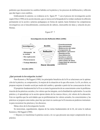 pedientes que documenten los cambios habidos en la práctica y los procesos de deliberación y reflexión 
que dan lugar a esos cambios. 
Gráficamente lo anterior, se evidencia en la figura Nº 7 con el proceso de investigación acción 
según Elliot (1998) en la acción docente, que se inicia con la búsqueda de la verdad, mediante la reflexión 
permanente en la acción o práctica pedagógica en forma de espiral, hasta fortalecer las competencias 
investigativas con el descubrimiento, construcción de saberes, intercambio de ideas y solución de pro-blemas. 
Figura Nº 7 
¿Qué pretende la Investigación Acción? 
Para Kemmis y McTaggart (1988), los principales beneficios de la IA se relacionan con la optima-ción 
de la práctica, su comprensión y la mejora de la situación en la que ella ocurre. La IA, en efecto, se 
propone mejorar el mundo social por medio del cambio y aprender a partir de las consecuencias de éste. 
El propósito fundamental de la IA no es tanto la generación de un conocimiento como la problema-tización 
de las prácticas sociales y los valores que las integran, con la finalidad de explicitarlos. La acción 
práctica y el aprendizaje en la acción operan dentro de los marcos éticos y de valores de la educación. 
Esto no significa que las actividades que no problematizan los valores actuales, los conocimientos y las 
prácticas se juzguen como malas, pues hay que tener en cuenta que la IA encarna un poderoso instrumen-to 
para reconstruir las prácticas y los discursos. 
Metas clave de la Investigación Acción 
Se mencionan, seguidamente, algunas de las metas fundamentales de la IA, tal como lo indican 
Kemmis y McTaggart (1988). 
• Mejorar y/o transformar la práctica social, a la vez que procurar una mejor comprensión de esa 
práctica. 
 