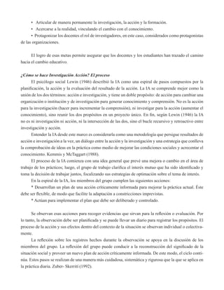 • Articular de manera permanente la investigación, la acción y la formación. 
• Acercarse a la realidad, vinculando el cambio con el conocimiento. 
• Protagonizar los docentes el rol de investigadores, en este caso, considerados como protagonistas 
de las organizaciones. 
El logro de esas metas permite asegurar que los docentes y los estudiantes han trazado el camino 
hacia el cambio educativo. 
¿Cómo se hace Investigación Acción? El proceso 
El psicólogo social Lewin (1946) describió la IA como una espiral de pasos compuestos por la 
planificación, la acción y la evaluación del resultado de la acción. La IA se comprende mejor como la 
unión de los dos términos: acción e investigación, y tiene un doble propósito: de acción para cambiar una 
organización o institución y de investigación para generar conocimiento y comprensión. No es la acción 
para la investigación (hacer para incrementar la comprensión), ni investigar para la acción (aumentar el 
conocimiento), sino reunir los dos propósitos en un proyecto único. En fin, según Lewin (1946) la IA 
no es ni investigación ni acción, ni la intersección de las dos, sino el bucle recursivo y retroactivo entre 
investigación y acción. 
Entender la IA desde este marco es considerarla como una metodología que persigue resultados de 
acción e investigación a la vez, un diálogo entre la acción y la investigación y una estrategia que conlleva 
la comprobación de ideas en la práctica como medio de mejorar las condiciones sociales y acrecentar el 
conocimiento. Kemmis y McTaggart (1988). 
El proceso de la IA comienza con una idea general que prevé una mejora o cambio en el área de 
trabajo de los prácticos; luego, el grupo de trabajo clarifica el interés mutuo que ha sido identificado y 
toma la decisión de trabajar juntos, focalizando sus estrategias de optimación sobre el tema de interés. 
En la espiral de la IA, los miembros del grupo cumplen las siguientes acciones: 
* Desarrollan un plan de una acción críticamente informada para mejorar la práctica actual. Éste 
debe ser flexible, de modo que facilite la adaptación a constricciones imprevistas. 
* Actúan para implementar el plan que debe ser deliberado y controlado. 
Se observan esas acciones para recoger evidencias que sirvan para la reflexión o evaluación. Por 
lo tanto, la observación debe ser planificada y se puede llevar un diario para registrar los propósitos. El 
proceso de la acción y sus efectos dentro del contexto de la situación se observan individual o colectiva-mente. 
La reflexión sobre los registros hechos durante la observación se apoya en la discusión de los 
miembros del grupo. La reflexión del grupo puede conducir a la reconstrucción del significado de la 
situación social y proveer un nuevo plan de acción críticamente informada. De este modo, el ciclo conti-núa. 
Estos pasos se realizan de una manera más cuidadosa, sistemática y rigurosa que la que se aplica en 
la práctica diaria. Zuber- Skerrití (1992). 
 