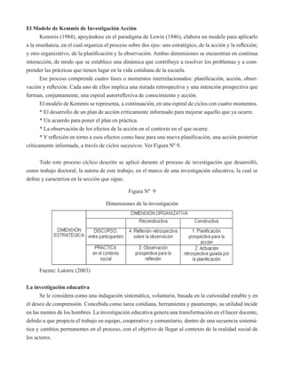 El Modelo de Kemmis de Investigación Acción 
Kemmis (1984), apoyándose en el paradigma de Lewin (1946), elabora un modelo para aplicarlo 
a la enseñanza, en el cual organiza el proceso sobre dos ejes: uno estratégico, de la acción y la reflexión; 
y otro organizativo, de la planificación y la observación. Ambas dimensiones se encuentran en continua 
interacción, de modo que se establece una dinámica que contribuye a resolver los problemas y a com-prender 
las prácticas que tienen lugar en la vida cotidiana de la escuela. 
Ese proceso comprende cuatro fases o momentos interrelacionados: planificación, acción, obser-vación 
y reflexión. Cada uno de ellos implica una mirada retrospectiva y una intención prospectiva que 
forman, conjuntamente, una espiral autorreflexiva de conocimiento y acción. 
El modelo de Kemmis se representa, a continuación, en una espiral de ciclos con cuatro momentos. 
* El desarrollo de un plan de acción críticamente informado para mejorar aquello que ya ocurre. 
* Un acuerdo para poner el plan en práctica. 
* La observación de los efectos de la acción en el contexto en el que ocurre. 
* Y reflexión en torno a esos efectos como base para una nueva planificación, una acción posterior 
críticamente informada, a través de ciclos sucesivos. Ver Figura Nº 9. 
Todo este proceso cíclico descrito se aplicó durante el proceso de investigación que desarrolló, 
como trabajo doctoral, la autora de este trabajo, en el marco de una investigación educativa, la cual se 
define y caracteriza en la sección que sigue. 
Figura Nº 9 
Dimensiones de la investigación 
Fuente: Latorre (2003) 
La investigación educativa 
Se le considera como una indagación sistemática, voluntaria, basada en la curiosidad estable y en 
el deseo de comprensión. Concebida como tarea cotidiana, herramienta y pasatiempo, su utilidad incide 
en las mentes de los hombres. La investigación educativa genera una transformación en el hacer docente, 
debido a que propicia el trabajo en equipo, cooperativo y comunitario, dentro de una secuencia sistemá-tica 
y cambios permanentes en el proceso, con el objetivo de llegar al contexto de la realidad social de 
los actores. 
 