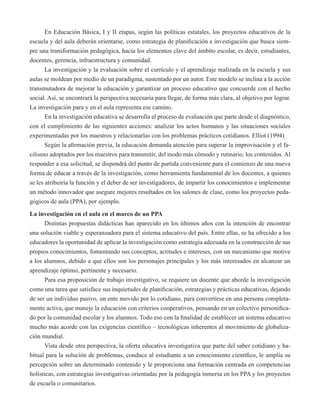 En Educación Básica, I y II etapas, según las políticas estatales, los proyectos educativos de la 
escuela y del aula deberán orientarse, como estrategia de planificación e investigación que busca siem-pre 
una transformación pedagógica, hacia los elementos clave del ámbito escolar, es decir, estudiantes, 
docentes, gerencia, infraestructura y comunidad. 
La investigación y la evaluación sobre el currículo y el aprendizaje realizada en la escuela y sus 
aulas se moldean por medio de un paradigma, sustentado por un autor. Este modelo se inclina a la acción 
transmutadora de mejorar la educación y garantizar un proceso educativo que concuerde con el hecho 
social. Así, se encontrará la perspectiva necesaria para llegar, de forma más clara, al objetivo por lograr. 
La investigación para y en el aula representa ese camino. 
En la investigación educativa se desarrolla el proceso de evaluación que parte desde el diagnóstico, 
con el cumplimiento de las siguientes acciones: analizar los actos humanos y las situaciones sociales 
experimentadas por los maestros y relacionarlas con los problemas prácticos cotidianos. Elliot (1994) 
Según la afirmación previa, la educación demanda atención para superar la improvisación y el fa-cilismo 
adoptados por los maestros para transmitir, del modo más cómodo y rutinario, los contenidos. Al 
responder a esa solicitud, se dispondrá del punto de partida conveniente para el comienzo de una nueva 
forma de educar a través de la investigación, como herramienta fundamental de los docentes, a quienes 
se les atribuiría la función y el deber de ser investigadores, de impartir los conocimientos e implementar 
un método innovador que asegure mejores resultados en los salones de clase, como los proyectos peda-gógicos 
de aula (PPA), por ejemplo. 
La investigación en el aula en el marco de un PPA 
Distintas propuestas didácticas han aparecido en los últimos años con la intención de encontrar 
una solución viable y esperanzadora para el sistema educativo del país. Entre ellas, se ha ofrecido a los 
educadores la oportunidad de aplicar la investigación como estrategia adecuada en la construcción de sus 
propios conocimientos, fomentando sus conceptos, actitudes e intereses, con un mecanismo que motive 
a los alumnos, debido a que ellos son los personajes principales y los más interesados en alcanzar un 
aprendizaje óptimo, pertinente y necesario. 
Para esa proposición de trabajo investigativo, se requiere un docente que aborde la investigación 
como una tarea que satisface sus inquietudes de planificación, estrategias y prácticas educativas, dejando 
de ser un individuo pasivo, un ente movido por lo cotidiano, para convertirse en una persona completa-mente 
activa, que maneje la educación con criterios cooperativos, pensando en un colectivo personifica-do 
por la comunidad escolar y los alumnos. Todo eso con la finalidad de establecer un sistema educativo 
mucho más acorde con las exigencias científico – tecnológicas inherentes al movimiento de globaliza-ción 
mundial. 
Vista desde otra perspectiva, la oferta educativa investigativa que parte del saber cotidiano y ha-bitual 
para la solución de problemas, conduce al estudiante a un conocimiento científico, le amplía su 
percepción sobre un determinado contenido y le proporciona una formación centrada en competencias 
holísticas, con estrategias investigativas orientadas por la pedagogía inmersa en los PPA y los proyectos 
de escuela o comunitarios. 
 