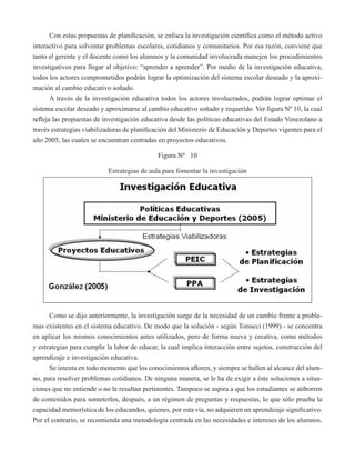 Con estas propuestas de planificación, se enfoca la investigación científica como el método activo 
interactivo para solventar problemas escolares, cotidianos y comunitarios. Por esa razón, conviene que 
tanto el gerente y el docente como los alumnos y la comunidad involucrada manejen los procedimientos 
investigativos para llegar al objetivo: “aprender a aprender”. Por medio de la investigación educativa, 
todos los actores comprometidos podrán lograr la optimización del sistema escolar deseado y la aproxi-mación 
al cambio educativo soñado. 
A través de la investigación educativa todos los actores involucrados, podrán lograr optimar el 
sistema escolar deseado y aproximarse al cambio educativo soñado y requerido. Ver figura Nº 10, la cual 
refleja las propuestas de investigación educativa desde las políticas educativas del Estado Venezolano a 
través estrategias viabilizadoras de planificación del Ministerio de Educación y Deportes vigentes para el 
año 2005, las cuales se encuentran centradas en proyectos educativos. 
Figura Nº 10 
Estrategias de aula para fomentar la investigación 
Como se dijo anteriormente, la investigación surge de la necesidad de un cambio frente a proble-mas 
existentes en el sistema educativo. De modo que la solución - según Tonucci (1999) - se concentra 
en aplicar los mismos conocimientos antes utilizados, pero de forma nueva y creativa, como métodos 
y estrategias para cumplir la labor de educar, la cual implica interacción entre sujetos, construcción del 
aprendizaje e investigación educativa. 
Se intenta en todo momento que los conocimientos afloren, y siempre se hallen al alcance del alum-no, 
para resolver problemas cotidianos. De ninguna manera, se le ha de exigir a éste soluciones a situa-ciones 
que no entiende o no le resultan pertinentes. Tampoco se aspira a que los estudiantes se atiborren 
de contenidos para someterlos, después, a un régimen de preguntas y respuestas, lo que sólo prueba la 
capacidad memorística de los educandos, quienes, por esta vía, no adquieren un aprendizaje significativo. 
Por el contrario, se recomienda una metodología centrada en las necesidades e intereses de los alumnos. 
 