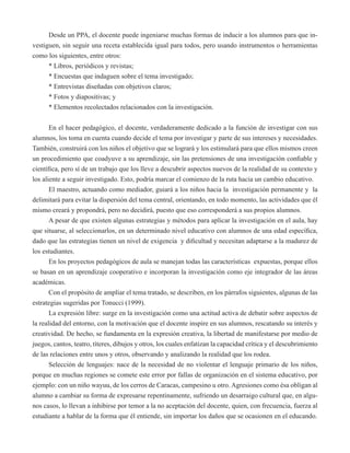 Desde un PPA, el docente puede ingeniarse muchas formas de inducir a los alumnos para que in-vestiguen, 
sin seguir una receta establecida igual para todos, pero usando instrumentos o herramientas 
como los siguientes, entre otros: 
* Libros, periódicos y revistas; 
* Encuestas que indaguen sobre el tema investigado; 
* Entrevistas diseñadas con objetivos claros; 
* Fotos y diapositivas; y 
* Elementos recolectados relacionados con la investigación. 
En el hacer pedagógico, el docente, verdaderamente dedicado a la función de investigar con sus 
alumnos, los toma en cuenta cuando decide el tema por investigar y parte de sus intereses y necesidades. 
También, construirá con los niños el objetivo que se logrará y los estimulará para que ellos mismos creen 
un procedimiento que coadyuve a su aprendizaje, sin las pretensiones de una investigación confiable y 
científica, pero sí de un trabajo que los lleve a descubrir aspectos nuevos de la realidad de su contexto y 
los aliente a seguir investigado. Esto, podría marcar el comienzo de la ruta hacia un cambio educativo. 
El maestro, actuando como mediador, guiará a los niños hacia la investigación permanente y la 
delimitará para evitar la dispersión del tema central, orientando, en todo momento, las actividades que él 
mismo creará y propondrá, pero no decidirá, puesto que eso corresponderá a sus propios alumnos. 
A pesar de que existen algunas estrategias y métodos para aplicar la investigación en el aula, hay 
que situarse, al seleccionarlos, en un determinado nivel educativo con alumnos de una edad específica, 
dado que las estrategias tienen un nivel de exigencia y dificultad y necesitan adaptarse a la madurez de 
los estudiantes. 
En los proyectos pedagógicos de aula se manejan todas las características expuestas, porque ellos 
se basan en un aprendizaje cooperativo e incorporan la investigación como eje integrador de las áreas 
académicas. 
Con el propósito de ampliar el tema tratado, se describen, en los párrafos siguientes, algunas de las 
estrategias sugeridas por Tonucci (1999). 
La expresión libre: surge en la investigación como una actitud activa de debatir sobre aspectos de 
la realidad del entorno, con la motivación que el docente inspire en sus alumnos, rescatando su interés y 
creatividad. De hecho, se fundamenta en la expresión creativa, la libertad de manifestarse por medio de 
juegos, cantos, teatro, títeres, dibujos y otros, los cuales enfatizan la capacidad crítica y el descubrimiento 
de las relaciones entre unos y otros, observando y analizando la realidad que los rodea. 
Selección de lenguajes: nace de la necesidad de no violentar el lenguaje primario de los niños, 
porque en muchas regiones se comete este error por fallas de organización en el sistema educativo, por 
ejemplo: con un niño wayuu, de los cerros de Caracas, campesino u otro. Agresiones como ésa obligan al 
alumno a cambiar su forma de expresarse repentinamente, sufriendo un desarraigo cultural que, en algu-nos 
casos, lo llevan a inhibirse por temor a la no aceptación del docente, quien, con frecuencia, fuerza al 
estudiante a hablar de la forma que él entiende, sin importar los daños que se ocasionen en el educando. 
 