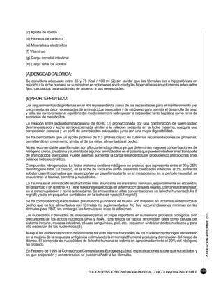 (c) Aporte de lípidos
(d) Hidratos de carbono
(e) Minerales y electrolitos
(f) Vitaminas
(g) Carga osmolal intestinal
(h) Carga renal de solutos

(A) DENSIDAD CALÓRICA:
Se considera adecuado entre 65 y 75 Kcal / 100 ml (2) sin olvidar que las fórmulas iso o hipocalóricas en
relación a la leche humana se suministran en volúmenes a voluntad y las hipercalóricas en volúmenes adecuados
fijos, calculados para cada niño de acuerdo a sus necesidades.

(B)APORTEPROTEICO:
Los requerimientos de proteínas en el RN representan la suma de las necesidades para el mantenimiento y el
crecimiento, es decir necesidades de aminoácidos esenciales y de nitrógeno para permitir el desarrollo de peso
y talla, sin comprometer el equilibrio del medio interno ni sobrepasar la capacidad tanto hepática como renal de
excreción de metabolitos.
La relación entre lactoalbúmina/caseina de 60/40 (3) proporcionada por una combinación de suero lácteo
desmineralizado y leche semidescremada similar a la relación presente en la leche materna, asegura una
composición proteica y un perfil de aminoácidos adecuados junto con una mejor digestibilidad.
Se ha demostrado que un aporte proteico de 1.3 gr/dl es capaz de cubrir las recomendaciones de proteínas,
permitiendo un crecimiento similar al de los niños alimentados al pecho.
No es recomendable usar fórmulas con alto contenido proteico ya que determinan mayores concentraciones de
nitrógeno ureico, creatinina y aumento de algunos aminoácidos en el plasma que pueden interferir en el transporte
de animoácidos esenciales. Puede además aumentar la carga renal de solutos produciendo alteraciones en el
balance hidroelectrolítico.
Compuestos nitrogenados. La leche materna contiene nitrógeno no proteico que representa entre el 20 y 25%
del nitrógeno total. En cambio, en la leche de vaca sólo están presentes cantidades inferiores al 3%. Entre las
substancias nitrogenadas que desempeñan un papel importante en el metabolismo en el periodo neonatal, se
encuentran la taurina, carnitina y nucleótidos.
La Taurina es el aminoácido azufrado libre más abundante en el sistema nervioso, especialmente en el cerebro
en desarrollo y en la retina (4). Tiene funciones específicas en la formación de sales biliares, como neurotransmisor,
en la osmoregulación y como antioxidante. Se encuentra en altas concentraciones en la leche humana (3.4 a 8
mgr/dl) y sólo en pequeñas cantidades en la leche de vaca (0.1 mgr/dl).
Se ha comprobado que los niveles plasmáticos y urinarios de taurina son mayores en lactantes alimentados al
pecho que en los alimentados con fórmulas no suplementadas. No hay recomendaciones mínimas en las
fórmulas para RNT, sin embargo, las fórmulas de inicio la adicionan.
                                                                                                                         PUBLICACION NOVIEMBRE 2001.

Los nucleótidos y derivados de ellos desempeñan un papel importante en numerosos procesos biológicos. Son
precursores de los ácidos nucleicos DNA y RNA . Los tejidos de rápida renovación tales como células del
sistema inmune, mucosa intestinal, células sanguíneas, piel, etc., requieren sintetizar ácidos nucleicos y para
ello necesitan de los nucleótidos (5).
Aunque las evidencias no son definitivas se ha visto efectos favorables de los nucleótidos de origen alimentario
en la mejoría de la respuesta antigénica estimulando la inmunidad humoral y celular y disminución del riesgo de
diarrea. El contenido de nucleótidos de la leche humana se estima en aproximadamente el 20% del nitrógeno
no proteico.
En Febrero de 1995 la Comisión de Comunidades Europeas publicó especificaciones sobre que nucleótidos y
en que proporción y concentración se pueden añadir a las fórmulas.



                                          EDICION SERVICIO NEONATOLOGIA HOSPITAL CLINICO UNIVERSIDAD DE CHILE 109
 