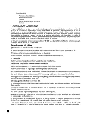 - Menos frecuente
                    Alteraciones hepatobiliares
                    Atresia de vías biliares
                    Hepatitis
                    Ictericia por alimentación parenteral
                    TORCH

      II . - BIOQUÍMICA DE LA BILIRRUBINA
      Desde hace 35 años se ha sospechado que la bilirrubina posee funciones antioxidantes con efecto protector. En
      los niños se ha observado una relación directa entre niveles de bilirrubina y efecto antioxidante. In vitro, la
      bilirrubinemia en rangos fisiológicos tiene efecto protector contra el stress oxidativo del eritrocito, a mayores
      concentraciones prevalecen los efectos citotóxicos. El hecho es que durante el período neonatal, cuando el
      stress oxidativo es frecuente y severo y el nivel de las enzimas antioxidantes está deprimido, los niveles de
      bilirrubina están particularmente elevados, probablemente existe una razón teleológica que pueda explicar la
      función de la bilirrubina como mecanismo natural del sistema de defensa.
      La bilirrubina posee cuatro configuraciones posibles: -4Z,15Z; 4Z,15E; 4E,15Z y 4E,15E. No es hidrosoluble y la
      fototerapia puede cambiar su configuración.
      Metabolismo de bilirrubina
      a) Producción en el sistema reticuloendotelial.
      La bilirrubina proviene de la hemoglobina (80 %) y de hemoproteinas y eritropoyesis inefectiva (20 %).
      - Por acción de la hem oxigenasa se transforma en biliverdina.
      - La biliverdina por acción de la biliverdina reductasa es transformada en bilirrubina.
      b) Transporte
      - La bilirrubina es transportada en la circulación ligada a una albúmina.
      c) Captación, conjugación y secreción en el hepatocito.
      - La bilirrubina es captada en el hepatocito por un receptor ( bilirrubina-receptor)
      - La bilirrubina-receptor es captada por la enzima glutation S-transferasa
      - El complejo bilirrubina-glutation S-transferasa transporta la bilirrubina hacia el sistema glucuronil-transferasa.
      - La uridín-difosfato-glucuronil transferasa (UDPGA) conjuga la bilirrubina liberando uridín difosfato.
      - La conjugación produce bilirrubina monoconjugada (Monoglucuronido-Bilirrubina) y biconjugada (Diglucuronido-
        Bilirrubina) que son excretadas por la bilis.
      d) Deconjugación intestinal en el feto y RN
      - A nivel intestinal la Bilirrubina conjugada es deconjugada por la beta glucuronidasa, liberando bilirrubina hacia
        la circulación.
      - durante la vida intrauterina la bilirrubina-albumina fetal es captada por una albúmina placentaria y excretada
        hacia la circulación materna.
      - En el RN vuelve al hígado completando la circulación enterohepática.
      - En el adulto la bilirrubina conjugada es transformada en urobilinógeno y urobilina por acción de la flora intestinal
        y excretada por las deposiciones.
      La producción diaria de bilirrubina es 6 - 8 mg / kg , el glóbulo rojo tiene un volumen mayor que el adulto ( Hgb:
      16-18gm%) y una vida media más corta (90 días), esto explica el aumento de la producción.
      Además en el RN existe una menor concentración de albúminas y menor afinidad a la bilirrubina. Puede existir
      inhibición competitiva en los sitios de unión (acidos grasos, aniones, antibióticos, etc), menor concentración o



114
 