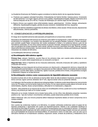 La Academia Americana de Pediatría sugiere considerar la ictericia dentro de los siguientes factores:
      a.- Factores que sugieren actividad hemolítica: Antecedentes de historia familiar, Ictericia precoz, Incremento
         de bilirrubinemia < 0,5 mg/dl. Signos clínicos como palidez, hepatoesplenomegalia. Rápido incremento de la
         ictericia después de las 24 a 48 hrs. Fracaso de fototerapia con valores bajos de bilirrubinemia.
      b.-Signos clínicos que sugieren otras enfermedades (sepsis, galactosemia): Vómitos, letargia, alimentación
         deficiente, hepatoesplenomegalia, pérdida de peso excesiva, inestabilidad térmica, taquipnea.
      c.- Signos de ictericia colestásica sugerentes de atresia vías biliares u otras causas: Orinas oscuras, deposiciones
          descoloreadas, ictericia persistente.

      IV . - CONSECUENCIAS DE LA HIPERBILIRRUBINEMIA.
      El riesgo de la hiperbilirrubinemia está asociado principalmente al compromiso cerebral:
      Kernicterus (Encefalopatía bilirrubínica) es el término para definir la impregnación y daño del tejido cerebral por
      la bilirrubina no conjugada. Los núcleos mas afectados son los ganglios basales, putamen y núcleo caudado,
      pero también puede haber compromiso del núcleo cerebeloso y bulbar y la sustancia blanca y gris de los
      hemisferios cerebrales. En los niños sobrevivientes al período neonatal, desaparece la impregnación amarilla,
      pero los ganglios de la base presentan daño celular, pérdida neuronal y reemplazo de la glia. Además, pueden
      observarse lesiones extraneurales: necrosis tubular renal, mucosa intestinal y células pancreáticas por depósito
      intracelular de cristales de bilirrubina.
      La encefalopatía bilirrubínica contempla:
      a) Encefalopatía bilirrubínica aguda:
      Primera fase: estupor, hipotonía, succión floja en los primeros días; aún cuando estos síntomas no son
      específicos, el cuadro debe sospecharse por su evolución a la fase 2.
      Segunda fase: fiebre e hipertonía de los músculos extensores, retrocolis (músculos del cuello) y opistótono
      (músculos del tronco)
      Tercera fase: se inicia después de la primera semana con disminución o desaparición del tono y desarrollo de
      la encefalopatía post kernicterus. Los signos mas precoces son Moro alterado, flexión incompleta de extremidades
      y opistótono, succión débil, fiebre, convilsiones, rigidez muscular, parálisis de la mirada, crísis periódica oculogira
      y respiración irregular en la fase terminal.
      b) Encefalopatía crónica como consecuencia de hiperbilirrubinemia neonatal.
      Durante el primer año el niño se alimenta en forma débil, llanto de alta tonalidad e hipotonía, persiste el reflejo
      tónico cervical, logran caminar alrededor del 5º año, algunos tardan años en presentar atetosis.
      Los hallazgos más frecuentes son alteraciones extrapiramidales: la atetosis puede desarrollarse tan precozmente
      como los 18 meses y en forma tardía hasta los 8 a 9 años. En los casos severos puede alterar la función de las
      extremidades, disartria, facies comprometidas y dificultad en la masticación y deglución.
      Sordera: esta presente en la mayoría de los niños con encefalopatía crónica, puede ser la única manifestación
      clínica y se produce por daño en el núcleo coclear.
      Alteración en la mirada: limitación de la mirada hacia arriba, en los niños más afectados presentan maniobra
      positiva a los “ojos de muñeca” (movimientos verticales), puede observarse parálisis de la mirada.
      Déficit intelectual: sólo una minoría presenta déficit intelectual importante debido al menor compromiso de la
      corteza cerebral.
      Fisiopatología
      Aún cuando las evidencias implican a la bilirrubina, no existen suficientes evidencias sobre el papel de los
      factores protectores o agravantes del cuadro de hiperbilirrubinemia. Debido a las cualidades lipofílicas la
      bilirrubinemia libre llega al cerebro, no así la proteína transportadora que no atraviesa la barrera. La hipótesis
      más destacable sobre la génesis del daño cerebral es que la bilirrubinemia llega al tejido nervioso por aumento
      de la permeabilidad de la barrera hematoencefálica. El mecanismo íntimo no está claro, pero se cree que la
      bilirrubina interfiere en la fosforilación oxidativa, respiración celular, síntesis de proteinas y metabolismo de la


116
 