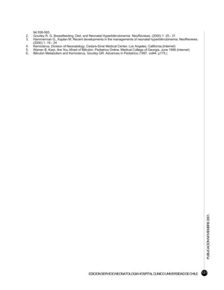 94:558-565.
2.   Gourley R. G. Breastfeeding, Diet, and Neonatal Hyperbilirrubinemia NeoReviews. (2000) 1: 25 - 31
3.   Hammerman G., Kaplan M. Recent developments in the managements of neonatal hyperbilirrubinemia. NeoReviews.
     (2000) 1: 19 - 24
4.   Kernicterus. Division of Neonatology, Cedars-Sinai Medical Center, Los Angeles, California.(Internet)
5.   Warren B. Karp. Are You Afraid of Bilirubin. Pediatrics Online. Medical College of Georgia. June 1999 (internet)
6.   Bilirubin Metabolism and Kernicterus. Gourley GR. Advances in Pediatrics (1997, vol44, p175.)




                                                                                                                        PUBLICACION NOVIEMBRE 2001.




                                          EDICION SERVICIO NEONATOLOGIA HOSPITAL CLINICO UNIVERSIDAD DE CHILE 121
 