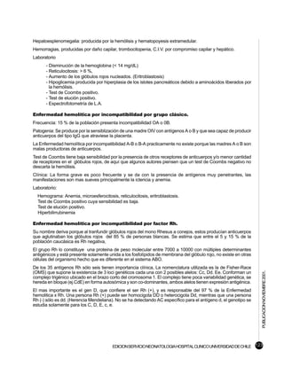 Hepatoesplenomegalia: producida por la hemólisis y hematopoyesis extramedular.
Hemorragias, producidas por daño capilar, trombocitopenia, C.I.V. por compromiso capilar y hepático.
Laboratorio
      - Disminución de la hemoglobina (< 14 mg/dL)
      - Reticulocitosis: > 6 %,
      - Aumento de los glóbulos rojos nucleados. (Eritroblastosis)
      - Hipoglicemia producida por hiperplasia de los islotes pancreáticos debido a aminoácidos liberados por
        la hemólisis.
      - Test de Coombs positivo.
      - Test de elución positivo.
      - Espectrofotometría de L.A.

Enfermedad hemolítica por incompatibilidad por grupo clásico.
Frecuencia: 15 % de la población presenta incompatibilidad OA o 0B.
Patogenia: Se produce por la sensiblización de una madre OIV con antígenos A o B y que sea capaz de producir
anticuerpos del tipo IgG que atraviese la placenta.
La Enfermedad hemolítica por incompatibilidad A-B o B-A practicamente no existe porque las madres A o B son
malas productoras de anticuerpos.
Test de Coombs tiene baja sensibilidad por la presencia de otros receptores de anticuerpos y/o menor cantidad
de receptores en el glóbulos rojos, de aquí que algunos autores piensen que un test de Coombs negativo no
descarta la hemólisis.
Clínica: La forma grave es poco frecuente y se da con la presencia de antígenos muy penetrantes, las
manifestaciones son mas sueves principalmente la ictericia y anemia.
Laboratorio:
  Hemograma: Anemia, microesferocitosis, reticulocitosis, eritroblastosis.
  Test de Coombs positivo cuya sensibilidad es baja.
  Test de elución positivo.
  Hiperbilirrubinemia

Enfermedad hemolítica por incompatibilidad por factor Rh.
Su nombre deriva porque al tranfundir glóbulos rojos del mono Rhesus a conejos, estos producían anticuerpos
que aglutinaban los glóbulos rojos del 85 % de personas blancas. Se estima que entre el 5 y 15 % de la
población caucásica es Rh negativa,
El grupo Rh lo constituye una proteina de peso molecular entre 7000 a 10000 con múltiples determinantes
antigénicos y está presente solamente unida a los fosfolípidos de membrana del glóbulo rojo, no existe en otras
células del organismo hecho que es diferente en el sistema ABO.
De los 35 antígenos Rh sólo seis tienen importancia clínica, La nomenclatura utilizada es la de Fisher-Race
                                                                                                                  PUBLICACION NOVIEMBRE 2001.

(OMS) que supone la existencia de 3 loci genéticos cada una con 2 posibles alelos: Cc, Dd. Ee. Conforman un
complejo trigénico ubicado en el brazo corto del cromosoma 1. El complejo tiene poca variabilidad genética, se
hereda en bloque (ej.CdE) en forma autosómica y son co-dominantes, ambos alelos tienen expresión antigénica.
El mas importante es el gen D, que confiere el ser Rh (+), y es responsable del 97 % de la Enfermedad
hemolitica x Rh. Una persona Rh (+) puede ser homocigota DD o heterocigota Dd, mientras que una persona
Rh (-) sólo es dd. (Herencia Mendeliana). No se ha detectando AC específico para el antígeno d, el genotipo se
estudia solamente para los C, D, E, c, e.




                                        EDICION SERVICIO NEONATOLOGIA HOSPITAL CLINICO UNIVERSIDAD DE CHILE 123
 