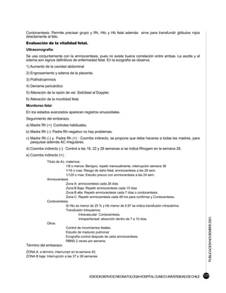Cordocentesis: Permite precisar grupo y Rh, Hto y Hb fetal además sirve para transfundir glóbulos rojos
directamente al feto.
Evaluación de la vitalidad fetal.
Ultrasonografía:
Se usa conjuntamente con la amniocentesis, pues no existe buena correlación entre ambas. La ascitis y el
edema son signos definitivos de enfermedad fetal. En la ecografía se observa:
1) Aumento de la cavidad abdominal
2) Engrosamiento y edema de la placenta.
3) Polihidroamnios
4) Derrame pericárdico
5) Alteración de la razón de vel. Sist/diast al Doppler.
6) Alteración de la movilidad fetal.
Monitoreo fetal:
En los estados avanzados aparecen registros sinusoidales.
Seguimiento del embarazo.
a) Madre Rh (+): Controles habituales.
b) Madre Rh (-): Padre Rh negativo no hay problemas.
c) Madre Rh (-) y Padre Rh (+) : Coombs indirecto, se propone que debe hacerse a todas las madres, para
   pesquisar además AC irregulares.
d) Coombs indirecto (-): Control a las 18, 22 y 28 semanas si se indica Rhogam en la semana 28.
e) Coombs indirecto (+) :
              Título de Ac. maternos:
                            1/8 o menos: Benigno, repetir mensualmente, interrupción semana 38
                            1/16 o mas: Riesgo de daño fetal, amniocentesis a las 28 sem.
                            1/120 o mas: Estudio precoz con amniocentesis a las 24 sem.
              Amniocentesis
                            Zona A: amniocentesis cada 28 días
                            Zona B Baja: Repetir amniocentesis cada 15 días
                            Zona B alta: Repetir amniocentesis cada 7 días o cordocentesis.
                            Zona C: Repetir amniocentesis cada 48 hrs para confirmar y Cordocentesis.
              Cordocentesis:
                            Si Hto es menor de 25 % y Hb menor de 6.97 se indica transfusión intrauterina.
                            Transfusión Intrauterina:
                                     Intravascular: Cordocentesis.
                                                                                                                 PUBLICACION NOVIEMBRE 2001.

                                     Intraperitoneal: absorción dentro de 7 a 10 días.
              Otros:
                            Control de movimientos fetales.
                            Estudio de madurez pulmonar
                            Ecografía control después de cada amniocentesis.
                            RBNS 2 veces por semana.
Término del embarazo.
ZONA A: a término, interrumpir en la semana 40.
ZONA B baja: Interrupción a las 37 a 38 semanas.




                                           EDICION SERVICIO NEONATOLOGIA HOSPITAL CLINICO UNIVERSIDAD DE CHILE 125
 