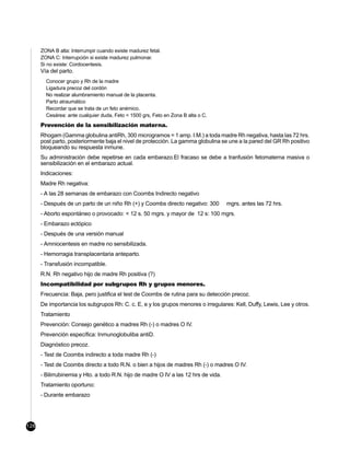 ZONA B alta: Interrumpir cuando existe madurez fetal.
      ZONA C: Interrupción si existe madurez pulmonar.
      Si no existe: Cordocentesis.
      Vía del parto.
        Conocer grupo y Rh de la madre
        Ligadura precoz del cordón
        No realizar alumbramiento manual de la placenta.
        Parto atraumático
        Recordar que se trata de un feto anémico.
        Cesárea: ante cualquier duda, Feto < 1500 grs, Feto en Zona B alta o C.
      Prevención de la sensibilización materna.
      Rhogam (Gamma globulina antiRh, 300 microgramos = 1 amp. I.M.) a toda madre Rh negativa, hasta las 72 hrs.
      post parto, posteriormente baja el nivel de protección. La gamma globulina se une a la pared del GR Rh positivo
      bloqueando su respuesta inmune.
      Su administración debe repetirse en cada embarazo.El fracaso se debe a tranfusión fetomaterna masiva o
      sensibilización en el embarazo actual.
      Indicaciones:
      Madre Rh negativa:
      - A las 28 semanas de embarazo con Coombs Indirecto negativo
      - Después de un parto de un niño Rh (+) y Coombs directo negativo: 300         mgrs. antes las 72 hrs.
      - Aborto espontáneo o provocado: < 12 s. 50 mgrs. y mayor de 12 s: 100 mgrs.
      - Embarazo ectópico
      - Después de una versión manual
      - Amniocentesis en madre no sensibilizada.
      - Hemorragia transplacentaria anteparto.
      - Transfusión incompatible.
      R.N. Rh negativo hijo de madre Rh positiva (?)
      Incompatibilidad por subgrupos Rh y grupos menores.
      Frecuencia: Baja, pero justifica el test de Coombs de rutina para su detección precoz.
      De importancia los subgrupos Rh: C. c. E, e y los grupos menores o irregulares: Kell, Duffy, Lewis, Lee y otros.
      Tratamiento
      Prevención: Consejo genético a madres Rh (-) o madres O IV.
      Prevención específica: Inmunoglobuliba antiD.
      Diagnóstico precoz.
      - Test de Coombs indirecto a toda madre Rh (-)
      - Test de Coombs directo a todo R.N. o bien a hijos de madres Rh (-) o madres O IV.
      - Bilirrubinemia y Hto. a todo R.N. hijo de madre O IV a las 12 hrs de vida.
      Tratamiento oportuno:
      - Durante embarazo




126
 