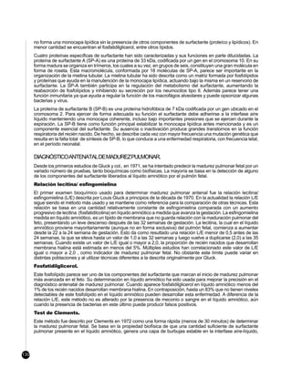no forma una monocapa lipídica sin la presencia de otros componentes de surfactante (proteíco y lipídicos). En
      menor cantidad se encuentran el fosfatidilglicerol, entre otros lípidos.
      Cuatro proteínas específicas de surfactante han sido caracterizadas y sus funciones en parte dilucidadas. La
      proteína de surfactante A (SP-A) es una proteína de 33 kDa, codificada por un gen en el cromosoma 10. En su
      forma madura se organiza en trímeros, los cuales a su vez, en grupos de seis, constituyen una gran molécula en
      forma de roseta. Esta macromolécula, conformada por 18 moléculas de SP-A, parece ser importante en la
      organización de la mielina tubular. La mielina tubular ha sido descrita como un matriz formada por fosfolípidos
      y proteínas que ayuda en la manutención de la monocapa lipídica, actuando bajo la misma en un reservorio de
      surfactante. La SP-A también participa en la regulación del metabolismo del surfactante, aumentando la
      reabsorción de fosfolípidos y inhibiendo su secreción por los neumocitos tipo II. Además parece tener una
      función inmunitaria ya que ayuda a regular la función de los macrofágos alveolares y puede opsonizar algunas
      bacterias y virus.
      La proteína de surfactante B (SP-B) es una proteína hidrofóbica de 7 kDa codificada por un gen ubicado en el
      cromosoma 2. Para ejercer de forma adecuada su función el surfactante debe adherirse a la interfase aíre
      líquido manteniendo una monocapa coherente, incluso bajo importantes presiones que se ejercen durante la
      espiración. La SP-B tiene como función principal estabilizar la monocapa lipídica antes mencionada y es un
      componente esencial del surfactante. Su ausencia o inactivación produce grandes transtornos en la función
      respiratoria del recién nacido. De hecho, se describe cada vez con mayor frecuencia una mutación genética que
      resulta en la falta total de síntesis de SP-B, lo que conduce a una enfermedad respiratoria, con frecuencia letal,
      en el período neonatal.

      DIAGNÓSTICOANTENATALDEMADUREZPULMONAR.
      Desde los primeros estudios de Gluck y col., en 1971, se ha intentado predecir la madurez pulmonar fetal por un
      variado número de pruebas, tanto bioquímicas como biofísicas. La mayoría se basa en la detección de alguno
      de los componentes del surfactante liberados al líquido amniótico por el pulmón fetal.
      Relación lecitina/ esfingomielina
      El primer examen bioquímico usado para determinar madurez pulmonar antenal fue la relación lecitina/
      esfingomielina (L/E) descrita por Louis Gluck a principios de la década de 1970. En la actualidad la relación L/E
      sigue siendo el método más usado y se mantiene como referencia para la comparación de otras técnicas. Esta
      relación se basa en una cantidad relativamente constante de esfingomielina comparada con un aumento
      progresivo de lecitina (fosfatidilcolina) en líquido amniótico a medida que avanza la gestación. La esfingomielina
      medida en líquido amniótico, es un lípido de membrana que no guarda relación con la maduración pulmonar del
      feto, presentando un leve descenso después de las 32 semanas de gestación. La lecitina, la cual en el líquido
      amniótico proviene mayoritariamente (aunque no en forma exclusiva) del pulmón fetal, comienza a aumentar
      desde la 22 a la 24 semana de gestación. Esto da como resultado una relación L/E menor de 0,5 antes de las
      24 semanas, la que se eleva hasta un valor de 1,0 a las 32 semanas y luego vuelve a duplicarse (2,0) a las 35
      semanas. Cuando existe un valor de L/E igual o mayor a 2,0, la proporción de recién nacidos que desarrollan
      membrana hialina está estimada en menos del 5%. Múltiples estudios han correlacionado este valor de L/E
      igual o mayor a 2,0 , como indicador de madurez pulmonar fetal. No obstante este límite puede variar en
      distintas poblaciones y al utilizar técnicas diferentes a la descrita originalmente por Gluck.
      Fosfatidilglicerol.
      Este fosfolípido parece ser uno de los componentes del surfactante que marcan el inicio de madurez pulmonar
      más avanzada en el feto. Su determinación en líquido amniótico ha sido usada para mejorar la precisión en el
      diagnóstico antenatal de madurez pulmonar. Cuando aparece fosfatidilglicerol en líquido amniótico menos del
      1% de los recién nacidos desarrollan membrana hialina. En contraposición, hasta un 83% que no tienen niveles
      detectables de este fosfolípido en el líquido amniótico pueden desarrollar esta enfermedad. A diferencia de la
      relación L/E, este método no es alterado por la presencia de meconio o sangre en el líquido amniótico, aún
      cuando la presencia de bacterias en este último puede producir falsos positivos.
      Test de Clements.
      Este método fue descrito por Clements en 1972 como una forma rápida (menos de 30 minutos) de determinar
      la madurez pulmonar fetal. Se basa en la propiedad biofísica de que una cantidad suficiente de surfactante
      pulmonar presente en el líquido amniótico, genera una capa de burbujas estable en la interfase aíre-líquido,



130
 
