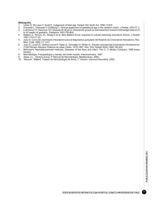 Bibliografía.
1. Usher R, Mc Lean F, Scott K. Judgement of fetal age. Pediatr Clin North Am 1966;13:835.
2. Dubowitz L, Dubowitz V, Goldberg C. Clinical assesment of gestational age in the newborn infant. J Pediatr 1970;77:1.
3. Lubchenco O, Hansman CH, Dressier M, Boyd D. Intrauterine growth as estimated from liveborn birthweight data at 24
     to 42 weeks of gestation. Pediatrics 1963;793-800.
4. Ballard JL, Khoury JC, Wedig K et al. New Ballard Score, expaned to include extremely premature infants. J Pediatr
     1991;119:417-23.
5. Juez G. Curva de crecimiento Intrauterino para el diagnóstico apropiado del Retardo de Crecimiento Intrauterino. Rev.
     Med. Chile 1989;117:1311.
6. Juez G, Lucero E, Ventura Juncá P, Tapia JL, González H, Winter A,: Estudio neonatal del Crecimiento Intrauterino en
     11543 Recién Nacidos Chilenos de clase media. 1978-1987. Rev. Chil. Pediatr 60(4),1989,198-202.
7. Behrman's Neonatal-perinatal medicine. Diseases of the fetus and infant. The C. V. Mosby Company, 1989.Avery
     Gordon
8. Neonatología. Fisiopatología y manejo del recién nacido. Interamericana, 1987.
9. Tapia, J.L., Ventura-Juncá, P. Manual de Neonatología. Mediterráneo, 2000.
10. Taeusch - Ballard. Tratado de Neonatología de Avery. 7° Edición. Harcourt-Saunders; 2000.




                                                                                                                                PUBLICACION NOVIEMBRE 2001.




                                           EDICION SERVICIO NEONATOLOGIA HOSPITAL CLINICO UNIVERSIDAD DE CHILE             17
 