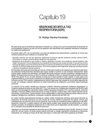 Capítulo19
                                              SÍNDROMEDEDIFICULTAD
                                              RESPIRATORIA(SDR).

                                              Dr. Rodrigo Ramírez Fernández.


No cabe duda que la insuficiencia respiratoria neonatal y su manejo es lo que ha caracterizado el desarrollo de
la neonatología moderna; por ello uno de los aspectos más importantes de la patología neonatal lo constituyen
los trastornos respiratorios.
El pulmón debe sufrir con el nacimiento una serie de adaptaciones trascendentes, existiendo al menos dos
cambios profundos que modifican la circulación fetal:
- expansión pulmonar con aire que disminuye rapidamente la entonces elevada resistencia vascular pulmonar (RVP),
  provocando un marcado aumento del flujo sanguíneo a los pulmones.
- desaparición de la placenta lo que produce un rápido y significativo aumento de la resistencia vascular periférica. Este
  "juego" de presiones provoca desaparición de la gradiente de presiones entre ambas aurículas, lo que permite el cierre
  funcional del agujero oval en los primeros 90 minutos y la disminución del flujo por el ductus (ocurriendo el cierre funcional
  entre las 10 y 24 horas despues del nacimiento). El aumento progresivo de la oxigenación sanguínea contribuye también
  a disminuir la resistencia vascular pulmonar.
El reemplazo del líquido pulmonar fetal por aire es un fenómeno mecánico de magnitud que requiere la aplicación
de presiones transpulmonares elevadas para lograr insuflar el pulmón en las primeras respiraciones; estas
fuerzas deben superar tres elementos: viscosidad del líquido pulmonar, tensión superficial y resistencia de los
tejidos. El líquido pulmonar (rico en Na,Cl y pobre en proteínas y HCO3 en relación al líquido amniótico (LA)) es
30-35 ml/k siendo 35 ml. de éste drenado a través de la boca durante el parto vaginal; el resto pasa a los
capilares linfáticos y pulmonares; la absorción es rápida pues en 6 minutos se establece una capacidad residual
funcional normal. Por lo anterior, habitualmente el pulmón logra estar bien aireado en los primeros segundos de
la vida, sin embargo cualquier alteración en estos mecanismos de adaptación, provocarán alguna patología
pulmonar.
La mayoría de los recién nacidos que requieren cuidados intensivos presentan problemas respiratorios; la
incidencia general de éstos es del orden del 1.7% y sus causas son múltiples pero alrededor del 85-90% está
dado por la enfermedad de membrana hialina (EMH), taquipnea transitoria (TT) o pulmón húmedo, sindrome
aspirativo meconial (SAM) y bronconeumonia; el resto lo aportan cuadros tales como malformaciones de las
vías aéreas y pulmonares, ruptura alveolar, hernia diafragmática y trastornos extrapulmonares entre los que se
destacan hipoglicemia, policitemia, cardiopatía congénita, alteraciones del SNC, etc.
                                                                                                                                   PUBLICACION NOVIEMBRE 2001.


En recién nacidos especialmente prematuros, existen ciertas limitaciones prácticas para aplicar técnicas de
evaluación de función pulmonar, por ello resulta de mucha utilidad la presencia de signos clínicos que
indirectamente nos informan de la función pulmonar; tres de ellos se consideran pilares diagnósticos del SDR:
taquipnea, retracción y quejido; algunos de estos signos pueden estar presentes transitoriamente en recién
nacidos normales, sin embargo la presencia de 2 ó más hacen que el diagnóstico resulte evidente. La cianosis
es un indicador poco sensible de disfunción pulmonar.
Taquipnea: en el período neonatal se denomina así a la frecuencia respiratoria mayor de 60x', siendo lo normal
entre 35 y 45 por minuto. El recién nacido intenta minimizar su trabajo respiratorio controlando su frecuencia
respiratoria, sin embargo el rango útil de ésta para lograr un adecuado intercambio gaseoso es limitado.




                                              EDICION SERVICIO NEONATOLOGIA HOSPITAL CLINICO UNIVERSIDAD DE CHILE 135
 