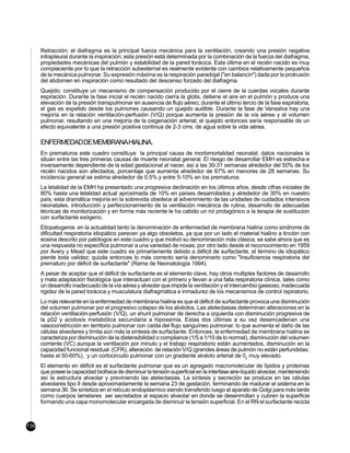 Retracción: el diafragma es la principal fuerza mecánica para la ventilación, creando una presión negativa
      intrapleural durante la inspiración; esta presión está determinada por la combinación de la fuerza del diafragma,
      propiedades mecánicas del pulmón y estabilidad de la pared torácica. Esta última en el recién nacido es muy
      complaciente por lo que la retracción subesternal es realmente evidente con cambios relativamente pequeños
      de la mecánica pulmonar. Su expresión máxima es la respiración paradojal ("en balancín") dada por la protrusión
      del abdomen en inspiración como resultado del descenso forzado del diafragma.
      Quejido: constituye un mecanismo de compensación producido por el cierre de la cuerdas vocales durante
      espiración. Durante la fase inicial el recién nacido cierra la glotis, detiene el aire en el pulmón y produce una
      elevación de la presión transpulmonar en ausencia de flujo aéreo; durante el último tercio de la fase espiratoria,
      el gas es expelido desde los pulmones causando un quejido audible. Durante la fase de Vansalva hay una
      mejoría en la relación ventilación-perfusión (V/Q) porque aumenta la presión de la vía aérea y el volumen
      pulmonar, resultando en una mejoría de la oxigenación arterial; el quejido entonces sería responsable de un
      efecto equivalente a una presión positiva contínua de 2-3 cms. de agua sobre la vida aérea.

      ENFERMEDAD DE MEMBRANA HIALINA.
      En prematuros este cuadro constituye la principal causa de morbimortalidad neonatal; datos nacionales la
      situan entre las tres primeras causas de muerte neonatal general. El riesgo de desarrollar EMH es estrecha e
      inversamente dependiente de la edad gestacional al nacer, así a las 30-31 semanas alrededor del 50% de los
      recién nacidos son afectados, porcentaje que aumenta alrededor de 67% en menores de 28 semanas. Su
      incidencia general se estima alrededor de 0.5% y entre 5-10% en los prematuros.
      La letalidad de la EMH ha presentado una progresiva declinación en los últimos años, desde cifras iniciales de
      80% hasta una letalidad actual aproximada de 10% en países desarrollados y alrededor de 30% en nuestro
      país; esta dramática mejoría en la sobrevida obedece al advenimiento de las unidades de cuidados intensivos
      neonatales, introducción y perfeccionamiento de la ventilación mecánica de rutina, desarrollo de adecuadas
      técnicas de monitorización y en forma más reciente le ha cabido un rol protagónico a la terapia de sustitucion
      con surfactante exógeno.
      Etiopatogenia: en la actualidad tanto la denominación de enfermedad de membrana hialina como sindrome de
      dificultad respiratoria idiopático parecen ya algo obsoletos, ya que por un lado el material hialino a tinción con
      eosina descrito por patólogos en este cuadro y que motivó su denominación más clásica, se sabe ahora que es
      una respuesta no específica pulmonar a una variedad de noxas; por otro lado desde el reconocimiento en 1959
      por Avery y Mead que este cuadro es primariamente debido a déficit de surfactante, el término de idiopático
      pierde toda validez; quizás entonces lo más correcto sería denominarlo como "Insuficiencia respiratoria del
      prematuro por déficit de surfactante" (Rama de Neonatología 1994).
      A pesar de aceptar que el déficit de surfactante es el elemento clave, hay otros multiples factores de desarrollo
      y mala adaptación fisiológica que interactuan con el primero y llevan a una falla respiratoria clínica, tales como
      un desarrollo inadecuado de la vía aérea y alveolar que impide la ventilación y el intercambio gaseoso, inadecuada
      rigidez de la pared torácica y musculatura diafragmática e inmadurez de los mecanismos de control repiratorio.
      Lo más relevante en la enfermedad de membrana hialina es que el déficit de surfactante provoca una disminución
      del volumen pulmonar por el progresivo colapso de los alvéolos. Las atelectasias determinan alteraciones en la
      relación ventilación-perfusión (V/Q), un shunt pulmonar de derecha a izquierda con disminución progresiva de
      la p02 y acidosis metabólica secundaria a hipoxemia. Estas dos últimas a su vez desencadenan una
      vasoconstricción en territorio pulmonar con caída del flujo sanguíneo pulmonar, lo que aumenta el daño de las
      células alveolares y limita aún más la síntesis de surfactante. Entonces, la enfermedad de membrana hialina se
      caracteriza por disminución de la distensibilidad o compliance (1/5 a 1/10 de lo normal), disminución del volumen
      corriente (VC) aunque la ventilación por minuto y el trabajo respiratorio están aumentados, disminución en la
      capacidad funcional residual (CFR), alteración de relación V/Q (grandes áreas de pulmón no están perfundidas;
      hasta el 50-60%), y un cortocircuito pulmonar con un gradiente alvéolo arterial de 02 muy elevado.
      El elemento en déficit es el surfactante pulmonar que es un agregado macromolecular de lípidos y proteínas
      que posee la capacidad biofísica de disminuir la tensión superficial en la interfase aire-líquido alveolar, manteniendo
      así la estructura alveolar y previniendo las atelectasias. La síntesis y secreción se produce en las células
      alveolares tipo II desde aproximadamente la semana 23 de gestación, terminando de madurar el sistema en la
      semana 36. Se sintetiza en el retículo endoplásmico siendo transferido luego al aparato de Golgi para más tarde
      como cuerpos lamelares ser secretados al espacio alveolar en donde se desenrrollan y cubren la superficie
      formando una capa monomolecular encargada de disminuir la tensión superficial. En el RN el surfactante recicla



136
 