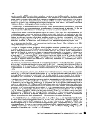 TRH.
Manejo neonatal: la EMH requiere de un cuidadoso manejo en una unidad de cuidados intensivos; resulta
fundamental considerar ciertas medidas generales tales como mantención de un adecuado ambiente térmico
neutral, equilibrio hidroelectrolítico (idealmente mantener un balance hídrico ligeramente negativo en las primeras
48 horas o hasta obtener diuresis importante, evitando cambios bruscos de volemia por mayor riesgo de
hemorragia intraventricular, mantener adecuado equilibrio ácido-base, evitar anemia y pesquisar oportunamente
infecciones. Se debe cuidar y apoyar función renal y miocárdica.
La oxigenoterapia es claramente beneficiosa a pesar que existen grandes cortocircuitos de derecha a izquierda,
pero para revertir los procesos de atelectasia progresiva suele no bastar el aporte de adecuada Fi02 sino que
surge la necesidad habitual de apoyo ventilatorio que puede ser convencional o de alta frecuencia.
Desde el primer ensayo clínico con surfactante natural de Fujiwara (1980) hasta la actualidad ha existido una
vertiginosa carrera por encontrar el surfactante exógeno de reemplazo ideal; ahora se puede afirmar que todos
los surfactantes han sido útiles y han producido una impresionante reducción en la letalidad de EMH. Se pueden
clasificar en naturales, naturales modificados, artificiales y sintéticos naturales (Jobe-Ikejami, 1987) o más
recientemente según su "generación": 1º generación: extraídos desde L.A. de humanos ó de animales; 2º
generación: sintéticos, y 3º generación: surfactantes producidos por ingeniería genética (Long W. 1993).
Los surfactantes más difundidos y con mayor experiencia clínica son Exosurf (FDA 1989) y Survanta (FDA
1991), ambos disponibles en nuestro país.
El Exosurf es totalmente sintético, su principal componente es la Dipalmitoil fosfatidil colina (DPPC) en un 85%,
no contiene apoproteínas pero sí Hexadecanol, un alcohol que promueve naturalmente la absorción y además
tiene un detergente polimérico líquido no iónico que es el Tyloxapol (6%) que se agregó para promover la
dispersión del material. Se presenta en un frasco como polvo liofilizado para diluir en forma estéril, inmediatamente
antes de ser utilizado, en 8 ml de agua destilada; cada ml así reconstituido contiene 13.5 mg de DPPC, 1.5 mg
de hexadecanol y 1 mg de tyloxapol en 0.1 N de NaCl. Forma una suspensión con pH de 6.2 y osmolaridad de
190 mOsm/Lt; se utiliza dosis de 5 ml/kg por vía endotraqueal manteniendo la cabeza del RN en línea media a
través de un adaptador especial sin interrumpir la ventilación y lentamente (5 a 20 minutos) para evitar la
acumulación en tubo endotraqueal.
El Survanta es un surfactante natural obtenido de lavado bronquial de bovino y modificado; no contiene apoproteina
A pero sí B y C. Se presenta en forma líquida y su dosis es de 4 ml/kg. Contiene aproximadamente 26 mg/ml de
fosfolípidos totales de los cuales el 50% es fosfatidil colina disaturada, ácidos grasos libres, proteínas y triglicéridos.
Su administración en alícuotas con rotación e inclinación de la cabeza, no ha demostrado beneficios (Broadbent,
1995).
Innumerables trabajos demuestran que el surfactante mejora la función pulmonar, verticalizando la curva presión-
volumen (P/V) y disminuyendo así los requerimientos de Fi02, frecuencia respiratoria y presión media de la vía
aérea significativamente durante los primeros 4 días de vida, resultando en una reducción de la letalidad de
alrededor del 40%, disminución de neumotorax y aumento de sobrevivientes sin displasia broncopulmonar.
La administración de surfactante exógeno se ha practicado en dos modalidades: profiláctica o sea inmediatamente
luego del nacimiento a los RN considerados en alto riesgo de desarrollar EMH; y de rescate a los RN con EMH
ya establecida. De las revisiones sistemáticas se desprende que el uso profiláctico es recomendable en
pretérminos extremos con PN< 1000 g., en los 15 minutos siguientes al nacimiento; así se lograría una distribución
más homogénea y evitaría la posible inactivación por proteínas producidas por daño epitelial (la lesión epitelial
comienza a los 30 minutos de iniciada la respiración). En los de mayor peso, se debe administrar en modalidad
de rescate, pero lo antes posible, idealmente antes de las 2 horas y siempre antes de las 6 horas de vida. En
                                                                                                                              PUBLICACION NOVIEMBRE 2001.


1990 un estudio colaborativo internacional denominado OSIRIS, que contó con la participación de nuestra
Unidad, (Lancet 1992) demostró que el uso profiláctico presentaba un 16% menos de riesgo de muerte y/o
dependencia de 02 versus los de rescate; por otro lado hubo también un riesgo 32% menor de neumotorax.
Además demostró que dos dosis adicionales (3º y 4º) no produjeron beneficios significativos.
La introducción de terapia con surfactante en nuestro medio tambien causó un real impacto como se demostró
en trabajo colaborativo de nuestra Unidad (Rev. Ch. de Ped. 1994). Se comparó RN tratados con Exosurf (73)
con grupo control histórico de RN portadores de EMH pero sin tratamiento con surfactante (77). No hubo
diferencias significativas en peso de nacimiento, edad gestacional, sexo, vía de parto, puntaje de Apgar y otras
variables analizadas. Se observó una disminución de letalidad de EMH estadísticamente significativa (57.1% v/
s 30.1%), encontrándose el mayor impacto terapeútico en los RN con PN entre 1.000 y 1499 g. en quienes
aumentó la sobrevida de 27.6% (control) a 76.7% (tratados).


                                            EDICION SERVICIO NEONATOLOGIA HOSPITAL CLINICO UNIVERSIDAD DE CHILE 139
 