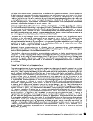 frecuentes son el herpes simplex, citomegalovirus, virus rubeola, virus influenza, adenovirus y echovirus. Después
de la primera semana aparecen gérmenes nosocomiales como el estafilococo aureus, adquiriendo en los últimos
años supremacía el estafilococo epidermidis; también klebsiella, pseudomonas, enterococos, etc. El ureaplasma
y pneumocistis carini provocan neumopatía más tardías que dan cuadros similares a la displasia broncopulmonar.
La clamydia trachomatis suele causar neumopatía de aparición más tardía (2º a 12º semana). La candida
albicans tambien complica especialmente a prematuros, preferentemente cuando han recibido alimentación
parenteral, antibióticos prolongados de amplio espectro , etc.
Clínica: en los prematuros la bronconeumonia connatal por estreptococo b hemolítico grupo B puede ser clínica
y radiológicamente indistinguible de la EMH (Ablow,1976) y en ocasiones ambas entidades coexisten; suele ser
de inicio precoz, con signos inespecíficos de infección, apneas, hipoxemia, acidosis, hipotensión y su curso se
hace progresivo a veces fulminante con shock e hipertensión pulmonar persistente. Otros signos son distensión
abdominal, inestabilidad térmica, acidosis metabólica inexplicable o severa ictericia. Puede acompañarse de
una hemorragia pulmonar o una coagulación intravascular diseminada.
Laboratorio: aún no hay exámenes rápidos y específicos; para algunos (Manroe y cols.) el hemograma resulta
de utilidad en las primeras 72 horas cuando arroja leucopenia menor de 6.000 (84% se asociaría a
bronconeumonia). El test de latex, para antígenos polisacáridos capsulares, son útiles en orina y LCR pero se
encuentran en escasa cantidad en aspirado gástrico y traqueal. Resultan importantes aunque no por su precocidad
los cultivos de sangre y traqueales. Los cultivos de muestras superficiales son de escaso valor, pues indican
sólo estado de colonización y no de infección bacteriana
Radiografía de torax: suele revelar áreas de infiltración pulmonar irregulares o difusas, condensaciones y/o
derrames pleurales; la bronconeumonia por estreptococo B hemolítico da imágenes de atelectasia y broncograma
aéreo, que como ya se mencionó, resulta indistinguible de la EMH.
Tratamiento: el tratamiento con antibióticos se debe iniciar tan pronto como se plantea la posibilidad diagnóstica;
el esquema a usar depende del perfil de la flora bacteriológica de la Unidad y se debe cubrir un espectro lo más
amplio posible. Ante sospecha connatal se suele iniciar con Ampicilina (200 mg/k/día) más un aminoglicósido
(Amikacina 15 mg/k/día o Gentamicina 5 mg/k/día) y si es infección nosocomial se debe cubrir el estafilococo
(Cloxacilina más aminoglicósido) que cuando es multiresistente se debe preferir Vancomicina. La duración es
de 10-14 días.

SINDROME ASPIRATIVO MECONIAL (S.A.M.).
Este cuadro constituye una de las complicaciones respiratorias más graves de la asfixia perinatal y se produce
por la aspiración de meconio fresco ("puré de arvejas") a la vía aérea terminal en el momento de la primera
respiración. Parece improbable que esto ocurra como consecuencia de una respiración fetal normal, ya que la
tasa de producción de líquido pulmonar fetal hace que el movimiento neto de líquido sea hacia fuera del pulmón.
Esta tasa de producción fetal disminuye durante el parto lo que contribuiría al movimiento del meconio en este
momento hacia el interior de la tráquea o su desplazamiento hacia la vía aérea más fina. No obstante, se han
descrito autopsias de mortinatos con meconio en las vías aéreas terminales. Es más probable que el meconio
se aspire hacia el árbol traqueobronquial cuando el feto comienza a inspirar profundamente en respuesta a la
hipoxia y a la acidosis. La incidencia de meconio en el L.A. va de 7 a 22% según distintas publicaciones y está
relacionada a la edad gestacional, siendo inferior a 2% antes de las 37 semanas mientras que a las 42 semanas
es superior al 40%. El sindrome aspirativo meconial, en cambio, va de 0.1 a 0.5%. Tradicionalmente se ha
considerado la presencia de meconio en el L.A. como un indicador de asfixia intrauterina, y a pesar que algunos
estudios (Trimmer y Gilstrap, 1991) demostraron que no existía correlación entre la presencia de meconio en el
L.A. y algunos marcadores de asfixia fetal (pH, concentraciones de lactato e hipoxantinas), la mayoría de los
                                                                                                                       PUBLICACION NOVIEMBRE 2001.

autores concuerdan en que la presencia de meconio en relación con las alteraciones de la frecuencia cardíaca
fetal es un marcador de sufrimiento fetal y se asocia a un aumento de la morbilidad perinatal. El meconio se
impacta en las vías aéreas finas terminales, produciendo una obstrucción mecánica y un mecanismo de válvula
que deja entrar aire pero no salir; provocando un aumento de la resistencia, atrapamiento de aire con aumento
de la capacidad residual funcional y disminución de la distensibilidad pulmonar dinámica; además se altera la
estabilidad del alvéolo y del intersticio pulmonar comprometiendo la relación ventilación-perfusión (V/Q). En
ausencia de de hipertensión pulmonar persistente, la hipoxia se debe a prefusión de áreas pulmonares mal
ventiladas y la hipercarbia a la disminución de la ventilación minuto y del aumento del espacio muerto respiratorio.
Esta patología suele acompañarse de hipertensión pulmonar persistente y entre un 10 a 40% presentan ruptura
alveolar. También ha quedado demostrado que el meconio es capaz de inactivar el surfactante endógeno
(Moses 1991, Sun 1993).



                                          EDICION SERVICIO NEONATOLOGIA HOSPITAL CLINICO UNIVERSIDAD DE CHILE 141
 