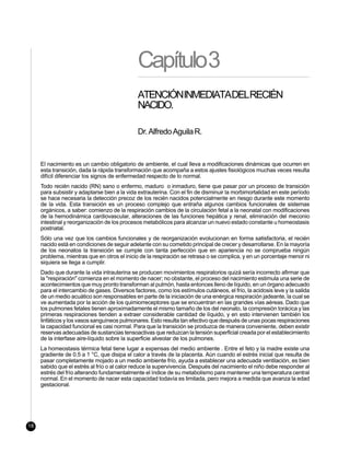 Capítulo3
                                              ATENCIÓNINMEDIATADELRECIÉN
                                              NACIDO.

                                              Dr. Alfredo Aguila R.


     El nacimiento es un cambio obligatorio de ambiente, el cual lleva a modificaciones dinámicas que ocurren en
     esta transición, dada la rápida transformación que acompaña a estos ajustes fisiológicos muchas veces resulta
     difícil diferenciar los signos de enfermedad respecto de lo normal.
     Todo recién nacido (RN) sano o enfermo, maduro o inmaduro, tiene que pasar por un proceso de transición
     para subsistir y adaptarse bien a la vida extrauterina. Con el fin de disminuir la morbimortalidad en este período
     se hace necesaria la detección precoz de los recién nacidos potencialmente en riesgo durante este momento
     de la vida. Esta transición es un proceso complejo que entraña algunos cambios funcionales de sistemas
     orgánicos, a saber: comienzo de la respiración cambios de la circulación fetal a la neonatal con modificaciones
     de la hemodinámica cardiovascular, alteraciones de las funciones hepática y renal, eliminación del meconio
     intestinal y reorganización de los procesos metabólicos para alcanzar un nuevo estado constante u homeostasis
     postnatal.
     Sólo una vez que los cambios funcionales y de reorganización evolucionan en forma satisfactoria, el recién
     nacido está en condiciones de seguir adelante con su cometido principal de crecer y desarrollarse. En la mayoría
     de los neonatos la transición se cumple con tanta perfección que en apariencia no se comprueba ningún
     problema, mientras que en otros el inicio de la respiración se retrasa o se complica, y en un porcentaje menor ni
     siquiera se llega a cumplir.
     Dado que durante la vida intrauterina se producen movimientos respiratorios quizá sería incorrecto afirmar que
     la "respiración" comienza en el momento de nacer; no obstante, el proceso del nacimiento estimula una serie de
     acontecimientos que muy pronto transforman al pulmón, hasta entonces lleno de líquido, en un órgano adecuado
     para el intercambio de gases. Diversos factores, como los estímulos cutáneos, el frío, la acidosis leve y la salida
     de un medio acuático son responsables en parte de la iniciación de una enérgica respiración jadeante, la cual se
     ve aumentada por la acción de los quimiorreceptores que se encuentran en las grandes vías aéreas. Dado que
     los pulmones fetales tienen aproximadamente el mismo tamaño de los del neonato, la compresión torácica y las
     primeras respiraciones tienden a extraer considerable cantidad de líquido, y en esto intervienen también los
     linfáticos y los vasos sanguíneos pulmonares. Esto resulta tan efectivo que después de unas pocas respiraciones
     la capacidad funcional es casi normal. Para que la transición se produzca de manera conveniente, deben existir
     reservas adecuadas de sustancias tensoactivas que reduzcan la tensión superficial creada por el establecimiento
     de la interfase aire-líquido sobre la superficie alveolar de los pulmones.
     La homeostasis térmica fetal tiene lugar a expensas del medio ambiente . Entre el feto y la madre existe una
     gradiente de 0.5 a 1 °C, que disipa el calor a través de la placenta. Aún cuando el estrés inicial que resulta de
     pasar completamente mojado a un medio ambiente frío, ayuda a establecer una adecuada ventilación, es bien
     sabido que el estrés al frío o al calor reduce la supervivencia. Después del nacimiento el niño debe responder al
     estrés del frío alterando fundamentalmente el índice de su metabolismo para mantener una temperatura central
     normal. En el momento de nacer esta capacidad todavía es limitada, pero mejora a medida que avanza la edad
     gestacional.




18
 