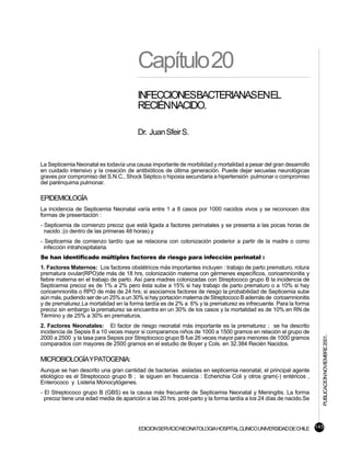 Capítulo 20
                                        INFECCIONESBACTERIANASENEL
                                        RECIÉNNACIDO.

                                        Dr. Juan Sfeir S.


La Septicemia Neonatal es todavía una causa importante de morbilidad y mortalidad a pesar del gran desarrollo
en cuidado intensivo y la creación de antibióticos de última generación. Puede dejar secuelas neurológicas
graves por compromiso del S.N.C., Shock Séptico o hipoxia secundaria a hipertensión pulmonar o compromiso
del parénquima pulmonar.

EPIDEMIOLOGÍA
La incidencia de Septicemia Neonatal varía entre 1 a 8 casos por 1000 nacidos vivos y se reconocen dos
formas de presentación :
- Septicemia de comienzo precoz que está ligada a factores perinatales y se presenta a las pocas horas de
  nacido ;(o dentro de las primeras 48 horas) y
- Septicemia de comienzo tardío que se relaciona con colonización posterior a partir de la madre o como
  infección intrahospitalaria.
Se han identificado múltiples factores de riesgo para infección perinatal :
1. Factores Maternos: Los factores obstétricos más importantes incluyen : trabajo de parto prematuro, rotura
prematura ovular(RPO)de más de 18 hrs, colonización materna con gérmenes específicos, corioamnionitis y
fiebre materna en el trabajo de parto. Así para madres colonizadas con Streptococo grupo B la incidencia de
Septicemia precoz es de 1% a 2% pero ésta sube a 15% si hay trabajo de parto prematuro o a 10% si hay
corioamnionitis o RPO de más de 24 hrs; si asociamos factores de riesgo la probabilidad de Septicemia sube
aún más, pudiendo ser de un 25% a un 30% si hay portación materna de Streptococo B además de corioamnionitis
y de prematurez.La mortalidad en la forma tardía es de 2% a 6% y la prematurez es infrecuente. Para la forma
precoz sin embargo la prematurez se encuentra en un 30% de los casos y la mortalidad es de 10% en RN de
Término y de 25% a 30% en prematuros.
2. Factores Neonatales: El factor de riesgo neonatal más importante es la prematurez ; se ha descrito
incidencia de Sepsis 8 a 10 veces mayor si comparamos niños de 1000 a 1500 gramos en relación al grupo de
                                                                                                                   PUBLICACION NOVIEMBRE 2001.

2000 a 2500 y la tasa para Sepsis por Streptococo grupo B fue 26 veces mayor para menores de 1000 gramos
comparados con mayores de 2500 gramos en el estudio de Boyer y Cols. en 32.384 Recién Nacidos.

MICROBIOLOGÍA Y PATOGENIA:
Aunque se han descrito una gran cantidad de bacterias aisladas en septicemia neonatal, el principal agente
etiológico es el Streptococo grupo B ; le siguen en frecuencia : Echerichia Coli y otros gram(-) entéricos ,
Enterococo y Listeria Monocytógenes.
- El Streptococo grupo B (GBS) es la causa más frecuente de Septicemia Neonatal y Meningitis. La forma
  precoz tiene una edad media de aparición a las 20 hrs. post-parto y la forma tardía a los 24 días de nacido.Se




                                        EDICION SERVICIO NEONATOLOGIA HOSPITAL CLINICO UNIVERSIDAD DE CHILE 145
 