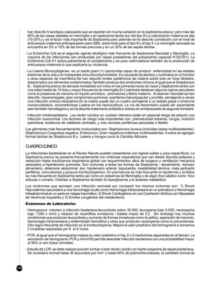 han descrito 5 serotipos capsulares que se reparten sin mucha variación en la septicemia precoz; pero más del
       85% de las cepas aisladas en meningitis y en septicemia tardía son del tipo lll.La colonizaciön materna es alta
       (10-20%) y es el factor más importante de Septicemia pero además se ha descrito correlación con el nivel de
       anticuerpos maternos anticapsulares para GBS, sobre todo para el tipo lll y el tipo ll. La meningitis asociada se
       encuentra en 5% a 10% de las formas precoces y en un 30% de las sepsis tardías.
      - La Echerichia Coli es el segundo agente etiológico más frecuente de Septicemia Neonatal y Meningitis. La
        mayoría de las infecciones son producidas por cepas poseedoras del polisacárido capsular K1(ECK1). La
        Echerichia Coli K1 activa pobremente el complemento y es poco estimuladora también de la producción de
        anticuerpos maternos lo que explicaría su virulencia.
      - La Listeria Monocytógenes es un bacilo gram (+) oportunista capaz de producir enfermedad en las edades
        extremas de la vida y en huéspedes inmunocomprometidos. Es causante de abortos y mortinatos en el hombre
        y otras especies de mamíferos.Se han descrito brotes epidémicos de Listeria sobre todo en Gran Bretaña,
        relacionados con alimentos contaminados.También produce dos síndromes clínicos al igual que el Streptococo
        B ; Septicemia precoz de elevada mortalidad con inicio en las primeras horas de nacer y Septicemia tardía con
        una edad media de 15 días y mayor frecuencia de meningitis.En Listeriosis destacan algunos signos peculiares
        como la presencia de meconio en líquido amniótico , prematurez y fiebre materna . Al examen neonatal se han
        descrito: visceromegalia, gran compromiso pulmonar, exantema máculopapular y proctitis, semejando a veces
        una infección crónica intrauterina.En la madre puede dar un cuadro semejante a un estado gripal o sindrome
        mononucleósico, encontrándose Listeria en los hemocultivos. La vía de transmisión puede ser ascendente
        pero también hematógena y se ha descrito tratamiento antibiótico exitoso en embarazadas de segundo trimestre.
      - Infección Intrahospitalaria: Los recién nacidos en cuidado intensivo están en especial riesgo de adquirir una
        infección nosocomial. Los factores de riesgo más importantes son :prematuridad extrema, cirugía, nutrición
        parenteral, existencia de catéteres centrales, y vías venosas periféricas asociadas a flebitis.
      Los gérmenes más frecuentemente involucrados son: Staphylococo Aureus (incluídas cepas multiresistentes),
      Staphylococo Coagulasa-negativa, Enterococo, Gram negativos entéricos multiresistentes. A estos se agregan
      formas tardías de Streptococo B y Listeria y hongos como la Cándida Albicans.

      CUADROCLÍNICO:
      La infecciónes bacterianas en el Recien Nacido pueden presentarse con signos sutiles y poco específicos. La
      Septicemia precoz se presenta frecuentemente con síntomas respiratorios que van desde discreta polipnea y
      retracción hasta insuficiencia respiratoria global con requerimientos altos de oxígeno y ventilación mecánica
      asociados a hipertensión pulmonar. Son comunes a todas las formas de Septicemia : decaimiento, rechazo
      alimentario, distensión abdominal, ileo, hipotensión arterial, taquicardia, inestabilidad térmica, mala perfusión
      periférica, convulsiones y púrpura trombocitopénico. En prematuros es más frecuente la hipotermia y la fiebre
      es más frecuente en Septicemia tardía así como en presencia de Meningitis o de algún foco séptico como foco
      articular o urinario. Orientan a Septicemia también la hiperglicemia y la acidosis metabólica.
      Los síndromes que semejan una infección neonatal por compartir los mismos síntomas son: 1) Shock
      Hipovolémico secundario a una hemorragia oculta como Hemorragia Intracraneana en un prematuro o Hemorragia
      Intraabdominal en un parto en nalgas traumático; 2) Shock Cardiogénico en una Coartación Aórtica o en HIpoplasia
      de Ventrículo Izquierdo y 3) Errores congénitos del metabolismo.
      Exámenes de Laboratorio:
      - Hemograma: orientan a infección bacteriana:leucocitosis sobre 30.000; leucopenia bajo 5.000; neutropenia
        bajo 1.000 x mm3 y relación de neutrófilos inmaduros / totales mayor de 0.2 . Sin embargo hay muchas
        condiciones que producen leucocitosis y aumento de formas inmaduras como la asfixia, aspiración de meconio,
        hemorragia intracraneana y enfermedad hemolítica y otras que producen neutropenia como la pre-eclamsia.
        Otro signo frecuente de infección es la trombocitopenia. Mejora el valor predictivo del hemograma si tomamos
        2 muestras separadas por 8 a12 horas.
      - PCR: al igual que el hemograma mejora su valor predictivo si hay 2 o 3 mediciones separadas en el tiempo. La
        asociación de hemograma, PCR y miniVHS permite descartar infección bacteriana con una probabilidad mayor
        al 95% si son todos normales.
      - Estudio de LCR: se debe realizar punción lumbar a todo recién nacido con fuerte sospecha de sepsis bacteriana.
        Se considera normal hasta 30 leucocitos por mm3 y hasta 60% de polimorfonucleares; la cantidad normal de



146
 