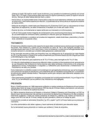 poteinas es hasta 100 mg/dl en recién nacido de término y muy variable en el pretérmino pudiendo ser normal
 hasta 150 o 170 mg/dl. La glucorraquia debe estar sobre 25 mg/dl en prematuros y sobre 35 mg/dl en niños de
 término. Siempre se debe realizar,además Gram y cultivo.
- Hemocultivos: es imprescindible tomar 2 hemocultivos antes de iniciar tratamiento antibiótico así se trate sólo
  de presunción o ante fuerte sospecha de infección. La positividad de los hemocultivos en septicemia evidente
  es menor al 50% .
- Detección de antígenos: existen tests para Streptococo B y Echerichia Coli K1 pero su sola presencia no hace
  diagnóstico de septicemia y se debe correlacionar el resultado con el resto del cuadro clínico.
- Examen de orina: es fundamental en sepsis tardía pero es innecesario en la forma precoz.
- La Rx de Tórax puede mostrar imágenes de condensación como una broconeumonia típica o ser indistinguible
  de una enfermedad de membrana hialina, sobretodo en infección gravó por Streptococo B.
- Exámenes importantes a considerar son pruebas de coagulación, estado ácido-base y electrolítico y función
  renal, sobretodo en el paciente crítico.

TRATAMIENTO:
El tratamiento antibiótico empírico ante sospecha de sepsis debe considerar buena cobertura para los gérmenes
frecuentes. Para Strepto B y Listeria se usa Ampicilina en dosis de 100 a 200 mg/kg/día asociado a un
aminoglucósodo para cubrir E Coli y otros Gram(-) como la Amikacina. La dosis de los aminoglucósodos debe
revisarse siempre en una tabla que considere edad gestacional y edad post-natal.
Si hay meningitis asociada se debe usar Ampicilina mas una cefalosporina de 3ª generación por mejor llegada
al LCR. Si se demuestra un Strepto B se cambia el tratamiento por Penicilina Sódica 200.000 U/kg/día que sube
a 400.000U/kg/día si hay meningitis.
La duración del tratamiento para septicemia es de 10 a 14 días y para meningitis es de 14 a 21 días.
- En infección intrahospitalaria el esquema es diferente y debe considerar la flora bacteriana local; generalmente
  se usa Cloxacilina más Amikacina en forma empírica, pero debe cambiarse a Vancomicina si se comprueba
  Stáphylococo Aureus multiresistente o Coagulasa (-); Ceftazidima para Seudomonas o Anfotericina-B + 5-
  Fluocitosina si se aisló una Cándida.
Como tratamiento no antibiótico existen la inmunoterapia con gamaglobulina endovenosa, que se ha ensayado
como prevención de sepsis en prematuros y como tratamiento pero sin resultados concluyentes aún. La transfusión
de granulocitos estaría indicada frente a Neutropenia severa pero tampoco está totalmente aceptada como
segura y eficiente.
- Otros tratamientos ensayados sin resultados concluyentes son la exanguineotransfusión, muy en boga en los
  años 70 y la hemofiltración que se justifica si hay insuficiencia renal agregada.

PREVENCIÓN:
Boyer y Gotoff propusieron en 1986 tratamiento profiláctico a madres portadoras de Streptococo B que tuvieran
ademas algun factor de riesgo como prematurez, RPO de más de 18 horas o fiebre y demostraron una reducción
significativa en la incidencia de septicemia precoz.
                                                                                                                     PUBLICACION NOVIEMBRE 2001.

En 1996 la Academia Americana de Pediatría, el American College of Obstetrics and Ginecology y el CDC de
Atlanta hacen recomendaciones más estrictas en prevención de septicemia por Streptococo B; etas consideran
tratamiento profiláctico a todas las madres portadoras de Strepto B y además a las madres con factores de
riesgo como RPO de mas de 18 horas, trabajo de parto prematuro o fiebre en el trabajo de parto.
La prevención consiste en administrar Ampicilina 2 gr. EV y repetir 1 gr EV c/4 horas hasta que se produzca el
nacimiento.
Los niños asintomáticos sólo deben vigilarse y hacer exámenes de laboratorio para descartar sepsis.
Se ha demostrado buena prevención en madres que recibieron 2 dosis de ampicilina.




                                         EDICION SERVICIO NEONATOLOGIA HOSPITAL CLINICO UNIVERSIDAD DE CHILE 147
 