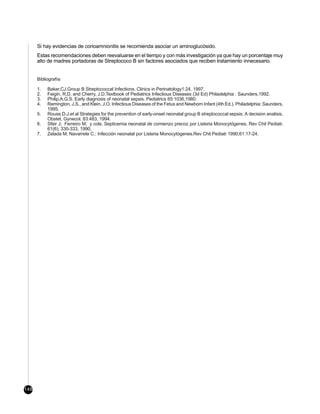 Si hay evidencias de corioamnionitis se recomienda asociar un aminoglucósido.
      Estas recomendaciones deben reevaluarse en el tiempo y con más investigación ya que hay un porcentaje muy
      alto de madres portadoras de Streptococo B sin factores asociados que reciben tratamiento innecesario.


      Bibliografía:

      1.   Baker,CJ.Group B Streptococcal Infections. Clinics in Perinatology1:24, 1997.
      2.   Feigin, R.D. and Cherry, J.D.Textbook of Pediatrics Infectious Diseases (3d Ed) Philadelphia : Saunders,1992.
      3.   Philip.A.G.S. Early diagnosis of neonatal sepsis. Pediatrics 65:1036,1980.
      4.   Remington, J.S., and Klein, J.O. Infectious Diseases of the Fetus and Newborn Infant (4th Ed.). Philadelphia: Saunders,
           1995.
      5.   Rouse,D.J.et al Strategies for the prevention of early-onset neonatal group B streptococcal sepsis: A decision analisis.
           Obstet. Gynecol. 83:483, 1994.
      6.   Sfeir J; Ferreiro M; y cols. Septicemia neonatal de comienzo precoz por Listeria Monocytógenes. Rev Chil Pediatr.
           61(6); 330-333, 1990.
      7.   Zelada M; Navarrete C.: Infección neonatal por Listeria Monocytógenes.Rev Chil Pediatr 1990;61:17-24.




148
 