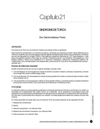 Capítulo21
                                         SINDROMEDETORCH.

                                         Dra. Gianinna Ilabaca Pavéz



DEFINICIÓN
El síndrome de Torch es una infección materna que afecta al feto en gestación.
Este síndrome corresponde a un conjunto de signos y síntomas que presenta el recién nacido afectado por la
infección congénita y que es producida por diversos agentes etiológicos tanto virales como parasitarios y micóticos
que se han agrupado en la sigla TORCH. Esta sigla fue creada por Nehmias en 1971 para designar a este
grupo de agentes causales. Entre estos se cuentan: Toxoplasma gondii, virus Rubéola, Citomegalovirus, virus
Herpes simplex y Otros (virus hepatitis B y C, retrovirus, enterovirus, adenovirus, treponema pallidum, M.
Tuberculosis, virus varicela-zoster, virus Epstein-Barr, parvovirus B19, virus de la inmunodeficiencia humana ,
cándida, etc.)
Formas de infección neonatal
Existen diversas formas por las que el agente etiológico accede al feto:
1-. Vía hematógena: El microorganismo invade el torrente circulatorio materno, atraviesa la placenta y a través
   de la sangre del cordón umbilical llega al feto.
2-. Vía canal del parto: El microorganismo infecta el tracto genital de la madre y durante el parto el recién nacido
   toma contacto con él.
3-. Vía ascendente: El microorganismo infecta el tracto genital materno y asciende hasta la cavidad intrauterina
   provocando corioamnionitis, rotura prematura de membranas e infectando el feto.

PATOGENIA
La infección matera por estos agentes puede llevar a diversas expresiones clínicas en el embrión o en el feto. La
severidad de la presentación del cuadro clínico va a depender de la experiencia inmunológica previa del
huésped en que claramente la primoinfección es más grave que la reinfección o la reactivación de una infección.
Por otro lado, la precocidad de la infección con relación a la edad gestacional determina cuadros clínicos más
                                                                                                                       PUBLICACION NOVIEMBRE 2001.

severos.
En líneas generales se puede decir que el síndrome Torch se puede expresar de las siguientes formas:
1. Reabsorción embrionaria
2. Aborto
3. Infección placentaria con infección fetal
4. Retardo del crecimiento intrauterino con infección fetal
5. Parto prematuro con infección fetal



                                          EDICION SERVICIO NEONATOLOGIA HOSPITAL CLINICO UNIVERSIDAD DE CHILE 149
 