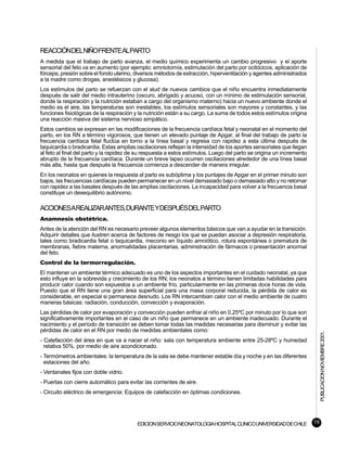 REACCIÓNDELNIÑOFRENTEALPARTO
A medida que el trabajo de parto avanza, el medio químico experimenta un cambio progresivo y el aporte
sensorial del feto va en aumento (por ejemplo: amniotomía, estimulación del parto por ocitócicos, aplicación de
fórceps, presión sobre el fondo uterino, diversos métodos de extracción, hiperventilación y agentes administrados
a la madre como drogas, anestésicos y glucosa).
Los estímulos del parto se refuerzan con el alud de nuevos cambios que el niño encuentra inmediatamente
después de salir del medio intrauterino (oscuro, abrigado y acuoso, con un mínimo de estimulación sensorial,
donde la respiración y la nutrición estaban a cargo del organismo materno) hacia un nuevo ambiente donde el
medio es el aire, las temperaturas son inestables, los estímulos sensoriales son mayores y constantes, y las
funciones fisiológicas de la respiración y la nutrición están a su cargo. La suma de todos estos estímulos origina
una reacción masiva del sistema nervioso simpático.
Estos cambios se expresan en las modificaciones de la frecuencia cardíaca fetal y neonatal en el momento del
parto, en los RN a término vigorosos, que tienen un elevado puntaje de Apgar, al final del trabajo de parto la
frecuencia cardíaca fetal fluctúa en torno a la línea basal y regresa con rapidez a esta última después de
taquicardia o bradicardia. Estas amplias oscilaciones reflejan la intensidad de los aportes sensoriales que llegan
al feto al final del parto y la rapidez de su respuesta a estos estímulos. Luego del parto se origina un incremento
abrupto de la frecuencia cardíaca. Durante un breve lapso ocurren oscilaciones alrededor de una línea basal
más alta, hasta que después la frecuencia comienza a descender de manera irregular.
En los neonatos en quienes la respuesta al parto es subóptima y los puntajes de Apgar en el primer minuto son
bajos, las frecuencias cardíacas pueden permanecer en un nivel demasiado bajo o demasiado alto y no retornar
con rapidez a las basales después de las amplias oscilaciones. La incapacidad para volver a la frecuencia basal
constituye un desequilibrio autónomo.

ACCIONESAREALIZARANTES,DURANTEYDESPUÉSDELPARTO
Anamnesis obstétrica.
Antes de la atención del RN es necesario preveer algunos elementos básicos que van a ayudar en la transición.
Adquirir detalles que ilustren acerca de factores de riesgo los que se puedan asociar a depresión respiratoria,
tales como bradicardia fetal o taquicardia, meconio en líquido amniótico, rotura espontánea o prematura de
membranas, fiebre materna, anormalidades placentarias, administración de fármacos o presentación anormal
del feto.
Control de la termorregulación.
El mantener un ambiente térmico adecuado es uno de los aspectos importantes en el cuidado neonatal, ya que
esto influye en la sobrevida y crecimiento de los RN; los neonatos a término tienen limitadas habilidades para
producir calor cuando son expuestos a un ambiente frío, particularmente en las primeras doce horas de vida.
Puesto que el RN tiene una gran área superficial para una masa corporal reducida, la pérdida de calor es
considerable, en especial si permanece desnudo. Los RN intercambian calor con el medio ambiente de cuatro
maneras básicas: radiación, conducción, convección y evaporación.
Las pérdidas de calor por evaporación y convección pueden enfriar al niño en 0,25ºC por minuto por lo que son
significativamente importantes en el caso de un niño que permanece en un ambiente inadecuado. Durante el
nacimiento y el período de transición se deben tomar todas las medidas necesarias para disminuir y evitar las
pérdidas de calor en el RN por medio de medidas ambientales como:
                                                                                                                           PUBLICACION NOVIEMBRE 2001.


- Calefacción del área en que va a nacer el niño: sala con temperatura ambiente entre 25-28ºC y humedad
  relativa 50%, por medio de aire acondicionado.
- Termómetros ambientales: la temperatura de la sala se debe mantener estable día y noche y en las diferentes
  estaciones del año.
- Ventanales fijos con doble vidrio.
- Puertas con cierre automático para evitar las corrientes de aire.
- Circuito eléctrico de emergencia: Equipos de calefacción en óptimas condiciones.




                                         EDICION SERVICIO NEONATOLOGIA HOSPITAL CLINICO UNIVERSIDAD DE CHILE          19
 