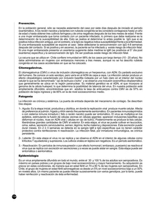 Prevención.
      En la población general, sólo se necesita aislamiento del caso por siete días después de iniciado el período
      exantemático. A los recién nacidos y lactantes con rubeola congénita se les considera contagiosos hasta un año
      de edad o hasta obtener tres cultivos faríngeos y de orina negativas después de los tres meses de edad. Frente
      a una mujer embarazada que toma contacto con un paciente infectado, lo primero que debe realizarse es la
      determinación de la susceptibilidad de ella. Esto se realiza al determinar lo antes posible la IgG que si es
      positiva indica infección antigua, por el contrario, si la IgG es negativa indica susceptibilidad frente a la enfermedad.
      Si una embarazada susceptible se expone al caso debe detectarse la seroconversión con IgG 4-8 semanas
      después del contacto. Si es positiva y en ascenso, la paciente se ha infectado y existe riesgo de infección fetal.
      Si una mujer embarazada presenta un exantema sugerente debe medirse la IgM (se positiviza al 5° día post
      exantema) específica y la seroconversión de IgG. De ser positivas existe riesgo de infección fetal.
      La vacuna que se utiliza en Chile confiere inmunidad en 98% de los casos por largo tiempo (10 - 20 años). No
      debe administrarse en mujeres con embarazos menores a tres meses, aunque no se ha descrito rubéola
      congénita en los casos accidentales en que se ha colocado.
      Citomegalovirus.
      El citomegalovirus (CMV) o virus de inclusión citomegálica es un herpesvirus, con ADN. Es parásito exclusivo
      del humano. Se conoce un solo serotipo, pero varía en el ADN de cepa a cepa. La infección celular produce un
      efecto citopatológico caracterizado por inclusión basófila rodeada por un halo claro en el interior del núcleo
      celular lo que se ha denominado “ ojo de lechuza o búho” y se observa una inclusión eosinofílica citoplasmática
      que generalmente se ubica en la región paranuclear. Su material genético es el ADN, el que incorpora al
      genoma de la célula huésped, lo que determina la posibilidad de latencia del virus. En nuestra población está
      ampliamente difundido, encontrándose que en adultos la tasa de anticuerpos contra CMV es de 97% en
      población de bajos ingresos y de 85% en la de nivel socioeconómico medio.
      Patogenia
      La infección es crónica y sistémica. La puerta de entrada depende del mecanismo de contagio. Se describen
      tres etapas:
      1-. Aguda: Es la etapa inicial, productiva y citolítica, en donde la replicación viral produce muerte celular. Afecta
          de preferencia al pulmón, hígado y riñón siendo frecuentemente asintomático. En pacientes inmunodeprimidos
          o con sistema inmune inmaduro ( feto o recién nacido) puede ser sintomático. El virus se multiplica en los
          epitelios, estimulando la fusión de células vecinas en células gigantes; aparecen inclusiones basófilas que
          deforman el núcleo, ricas en ADN viral ( células en ojo de búho). Posteriormente se produce la lisis celular,
          liberándose grandes cantidades de CMV al exterior. En esta etapa, el virus se puede cultivar en leucocitos,
          orina, saliva, secreción cervicouterina, semen, lágrima, leche materna y deposiciones. Esta excreción puede
          durar meses. En 2 ó 3 semanas se detecta en la sangre IgM e IgG específicas que no tienen carácter
          protectivo contra reinfecciones ni reactivación. La infección fetal, por inmadurez inmunológica, es crónica
          persistente.
      2-. Latente: En esta etapa el virus no se replica y se observa el ADN en el interior de algunas células como
         linfocitos T ayudadores y supresores. Los cultivos virales en tejidos son negativos. Es un período asintomático.
      3. - Reactivación: En períodos de inmunosupresión o por efecto hormonal ( embarazo, puerperio) se reactiva el
          virus que se replica con excreción en secreciones y a veces se puede aislar en sangre. Esta etapa puede ser
          sintomática o asintomática.
      Epidemiología
      Es un virus ampliamente difundido en todo el mundo, entre el 30 y 100 % de los adultos son seropositivos. Es
      máximo en países pobres y en grupos de bajo nivel socioeconómico y mayor hacinamiento. Su adquisición es
      precoz en estas condiciones, de manera que en edad fértil un 70 a 80 % de las mujeres son seropositivas. En
      Chile, el grupo de mujeres en edad fértil seronegativas va desde un 5% en nivel socioeconómico bajo a un 50%
      en niveles altos. Un mismo paciente se puede infectar sucesivamente con varios genotipos, por lo tanto, puede
      haber reinfección y reactivación de ésta enfermedad.




154
 