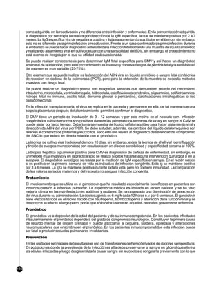 como adquirida, en la reactivación y no diferencia entre infección y enfermedad. En la primoinfección adquirida,
      el diagnóstico por serología se realiza por detección de la IgM específica, la que se mantiene positiva por 2 a 3
      meses. La IgG específica vira de negativa a positiva y ésta va aumentando sus títulos en el tiempo, sin embargo
      esto no es diferente para primoinfección o reactivación. Frente a un caso confirmado de primoinfección durante
      el embarazo se puede hacer diagnóstico antenatal de la infección fetal tomando una muestra de líquido amniótico
      y realizando aislamiento viral en cultivo celular con una sensibilidad del 80%, sin embargo, el procedimiento no
      está exento de riesgos por lo que su utilidad está cuestionada.
      Se puede realizar cordocentesis para determinar IgM fetal específica para CMV y así hacer un diagnóstico
      antenatal de la infección, pero este procedimiento es invasivo y conlleva riesgos de pérdida fetal y la sensibilidad
      del examen es muy variable (25-75%).
      Otro examen que se puede realizar es la detección del ADN viral en líquido amniótico o sangre fetal con técnica
      de reacción en cadena de la polimerasa (PCR), pero para la obtención de la muestra se necesita métodos
      invasivos con riesgo fetal.
      Se puede realizar un diagnóstico precoz con ecografías seriadas que demuestren retardo del crecimiento
      intrauterino, microcefalia, ventriculomegalia, hidrocefalia, calcificaciones cerebrales, oligoamnios, polihidroamnios,
      hidrops fetal no inmune, ascitis fetal, derrame pleural o pericardico, calcificaciones intrahepaticas o ileo
      pseudomeconial.
      En la infección transplacentaria, el virus se replica en la placenta y permanece en ella, de tal manera que una
      biopsia placentaria después del alumbramiento, permitirá confirmar el diagnóstico.
      El CMV tiene un período de incubación de 3 - 12 semanas y por este motivo en el neonato con infección
      congénita los cultivos en orina son positivos durante las primeras dos semanas de vida y en sangre el CMV se
      puede aislar por largo tiempo. Debe tomarse muestra de líquido cefalorraquídeo para hacer aislamiento viral y
      detección de ADN del virus por PCR. Se debe estudiar, además, los cambios del líquido cefalorraquídeo con
      relación al contenido de proteínas y leucocitos. Todo esto nos llevará al diagnóstico de severidad del compromiso
      del SNC lo que estará en directa relación con el pronóstico.
      La técnica de cultivo viral tradicional demora 10 días, sin embargo, existe la técnica de shell vial (centrifugación
      y tinción de cuerpos monoclonales) con resultados en un día con sensibilidad y especificidad cercana al 100%.
      La biopsia hepática o pulmonar positiva para CMV es diagnostico de certeza de enfermedad, sin embargo, es
      un método muy invasivo y en la práctica sólo se realiza si debe hacerse alguna intervención quirúrgica o en la
      autopsia. El diagnóstico serológico se realiza por la medición de IgM específica en sangre. En el recién nacido
      si es positiva en la primera semana de vida es indicativa de infección congénita. Esta Ig se mantiene positiva
      por 3 a 6 meses. La IgG se mantiene positiva durante toda la vida, pero no confiere inmunidad. La comparación
      de los valores seriados maternos y del neonato no asegura infección congénita.
      Tratamiento
      El medicamento que se utiliza es el ganciclovir que ha resultado especialmente beneficioso en pacientes con
      inmunosupresión e infección pulmonar. La experiencia médica es limitada en recién nacidos y se ha visto
      mejoría clínica en las manifestaciones auditivas y oculares. Se ha observado una disminución de la excreción
      del virus durante su administración. La dosis sugerida es 6 mg/k cada 12 horas e.v. por 6 semanas. El ganciclovir
      tiene efectos tóxicos en el recien nacido con neutropenia, trombocitopenia y alteración de la función renal y se
      desconoce su efecto a largo plazo, por lo que sólo debe usarse en aquellos neonatos gravemente enfermos.
      Pronóstico
      El pronóstico va a depender de la edad del paciente y de su inmunocompetencia. En los pacientes infectados
      intrauterinamente el pronóstico dependerá del grado de compromiso neurológico. Constituyen la primera causa
      de retardo mental de origen prenatal y puede asociarse a ceguera, sordera, epilepsia y alteraciones
      neuromusculares que ensombrecen el pronóstico. En los pacientes inmucomprometidos esta infección puede
      ser fatal o producir secuelas pulmonares invalidantes.
      Prevención
      En las unidades neonatales debe evitarse el uso de transfusiones de hemoderivados de dadores seropositivos.
      En poblaciones donde la prevalencia de la infección es alta debe preservarse la sangre en glicerol que elimina
      las células infectadas y luego desglicerolizarla o usar sangre sin leucocitos o congelarla previamente con lo que



156
 