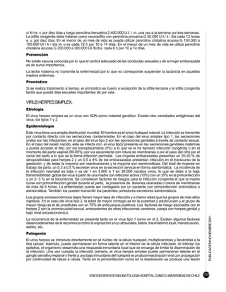 c/ 4 h e. v. por diez días y luego penicilina benzatina 2.400.000 U.I. i. m. una vez a la semana por tres semanas.
La sífilis congénita debe tratarse como neurosífilis con penicilina procaína G 50.000 U.I./ k / día cada 12 horas
e. v. por diez días. En el menor de un mes de vida se puede utilizar penicilina cristalina acuosa G 100.000 a
150.000 UI / k / día im o ev cada 12 h por 10 a 14 días. En el mayor de un mes de vida se utiliza penicilina
cristalina acuosa G 200.000 a 300.000 UI /K/día cada 6 h por 10 a 14 días.
Prevención
No existe vacuna conocida por lo que el control adecuado de las conductas sexuales y de la mujer embarazada
es de suma importancia.
La leche materna no transmite la enfermedad por lo que no corresponde suspender la lactancia en aquellas
madres enfermas.
Pronóstico
Si se realiza tratamiento a tiempo, el pronóstico es bueno a excepción de la sífilis terciaria y la sífilis congénita
tardía que puede deja secuelas importantes de por vida.

VIRUS HERPES SIMPLEX.
Etiología
El virus herpes simplex es un virus con ADN como material genético. Existen dos variedades antigénicas del
virus, los tipos 1 y 2.
Epidemiología
Este virus tiene una amplia distribución mundial. El hombre es el único huésped natural. La infección se transmite
por contacto directo con las secreciones contaminadas. En el caso del virus simplex tipo 1, las secreciones
orales son las infectantes; en el caso del virus tipo 2 son las secreciones genitales a través de contacto sexual.
En el caso del recién nacido, éste se infecta con el virus tipo2 presente en las secreciones genitales maternas
y puede acceder al feto por vía transplacentaria (5%) a lo que se le ha llamado infección congénita o en el
momento del parto vaginal (90-95%) por vía ascendente con rotura de membranas o por el paso del niño por el
canal del parto a lo que se le llama infección perinatal. Las mujeres embarazadas presentan un 20-30 % de
seropositividad para herpes 2 y un 0,5 a 4% de las embarazadas presentan infección en el transcurso de la
gestación, y de éstas la mayoría son reactivaciones y la mayoría son asintomáticas. Del total de mujeres en
trabajo de parto, un 0,3 a 0,5 % excretan virus en la secreción cervical en forma asintomática. La incidencia de
la infección neonatal es baja y va de 1 en 3.000 a 1 en 30.000 nacidos vivos, lo que se debe a la baja
transmisibilidad global del virus a partir de una madre con infección activa (10%) con un 35% en la primoinfección
y un 2- 3 % en la recurrencia. Se consideran factores de riesgos para la infección congénita el que la madre
curse con primoinfección genital durante el parto, la presencia de lesiones ulceradas o rotura de membranas
de más de 6 horas. La enfermedad puede ser contagiada por un paciente con primoinfección sintomática o
asintomática. También los pueden transmitir los pacientes portadores excretores asintomáticos.
Los grupos socioeconómicos bajos tienen mayor tasa de infección y a menor edad que los grupos de más altos
ingresos. En el caso del virus tipo 2, la edad de mayor contagio es en la pubertad y adulto joven y el grupo de
mayor riesgo es el de prostitutas con un 70% de anticuerpos positivos. Los factores de riesgo asociados con el
herpes 2 son la promiscuidad sexual, antecedentes de otras infecciones venéreas, pareja con herpes genital y
bajo nivel socioeconómico.
                                                                                                                        PUBLICACION NOVIEMBRE 2001.

La recurrencia de la enfermedad se presenta tanto en el virus tipo 1 como en el 2. Existen algunos factores
desencadenantes de la recurrencia como la exposición a luz ultravioleta, fiebre, traumatismo local, menstruación,
estrés, etc.
Patogenia
El virus herpes se introduce directamente en el núcleo de la célula huésped, multiplicándose y llevándola a la
lisis celular. Además, puede permanecer en forma latente en el interior de la célula infectada. Al infectar los
epitelios, el organismo desarrolla una respuesta inmunitaria local que se encarga de limitar la diseminación de
la infección. Una vez cursada la infección primaria, el virus herpes simplex puede permanecer latente en el
ganglio sensitivo regional y frente a una baja inmunitaria del huésped se produce reactivación viral con propagación
por continuidad de célula a célula. Tanto en la primoinfección como en la reactivación se produce una lesión



                                          EDICION SERVICIO NEONATOLOGIA HOSPITAL CLINICO UNIVERSIDAD DE CHILE 159
 