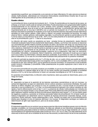 característica superficial que corresponde a una vesícula con base inflamatoria. En esta vesícula se observan
      células multinucleadas, edematosas con inclusiones intranucleares características (Cowdry tipo A) que son
      indistinguibles de las producidas por el virus varicela-zoster.
      Cuadro clínico
      La primoinfección tiene un período de incubación de 2 – 12 días. Es asintomática en la mayoría de los casos, sin
      embargo, en el recien nacido suele ser siempre sintomática. Puede presentarse como gingivoestomatitis herpética
      fundamentalmente en los menores de 5 años, también como queratitis herpética, panadizo herpético o
      comprometer cualquier zona de la piel con las características vesículas. La primoinfección genital está dada
      mayoritariamente por el virus tipo 2 (85-90%) con un período de incubación de 2-7 días. En el hombre las
      lesiones vesiculares se presentan en el glande y en la mujer se presentan lesiones vesiculares de base eritematosa
      sensibles en vulva, periné, glúteos, cuello uterino y vagina y se pueden acompañar de leucorrea. Se puede
      observar fiebre, malestar general y adenopatías inguinales. La primoinfección genital es asintomática en el 50
      % de los casos y la recurrencia lo es en el 80 – 90 %. El virus está presente en la secreción genital por 10 -14
      días en la primoinfección y por 5 – 7 días en la recurrencia.
      La infección del recien nacido se caracteriza por tener variadas formas de presentación, desde infección
      moderada localizada hasta formas ampliamente diseminadas y fatales. Las formas más severas se relacionan
      con primoinfección genital materna durante el período de parto y las formas más leves con recurrencia de la
      infección en la madre. La mayoría de las madres infectadas son asintomáticas, lo que dificulta el diagnóstico del
      niño y retarda su tratamiento. Es más frecuente en prematuros que en niños de términos. La infección congénita
      ( transplacentaria) se presenta en las primeras 48 h de vida. En estos niños se presenta la enfermedad
      caracterizada por ictericia, hepatoesplenomegalia, trastornos de la coagulación, bajo peso de nacimiento,
      microcefalia, hidrocefalia, convulsiones, fiebre o hipotermia, coriorretinitis, vesículas en la piel que es el signo
      que le da el sello a la enfermedad y lesiones dérmicas cicatrizales. El pronóstico es malo con alta mortalidad
      pese al tratamiento. En el caso de una enfermedad localizada ésta prácticamente no presenta mortalidad.
      La infección perinatal se presenta entre los 7 y 20 días de vida con un cuadro clínico que puede ser variable
      como una enfermedad diseminada similar a la congénita ( 30 %), como encefalitis (35%) o como una infección
      localizada en piel, ojos o faringe (35%), que en general son de buen pronóstico. El compromiso ocular localizado
      puede conducir a cataratas y corioretinitis. Estas presentaciones se pueden superponer unas a otras en un
      mismo paciente.
      El curso de la primoinfección se puede complicar con encefalitis, lo que es poco frecuente y de alta letalidad y se
      puede presentar en cualquier etapa de la vida. En los recién nacidos que presentan encefalitis la mortalidad
      alcanza un 50 % y de los que sobreviven lo hacen con secuelas neurológicas en el 100 % de los casos.
      En pacientes inmunodeprimidos, la infección cobra importancia, dado que puede ser diseminada, grave y con
      riesgo de muerte.
      Diagnóstico
      El diagnóstico se basa en la aparición de las lesiones vesiculares características en piel y/o mucosas. La
      certeza del diagnóstico se logra con aislamiento viral en cultivos celulares o secreciones infectadas. Se puede
      observar el efecto citopático que produce el virus en muestras de piel o mucosa donde se encuentran las
      vesículas lo que se evidencia en 1 a 3 días. La inmunofluorescencia aplicada a los cultivos celulares es más
      rápida y hace la diferenciación entre el tipo 1 y el 2. La presencia de células multinucleadas son indicativa de
      infección por virus herpes simplex o virus varicela-zoster. Para poder diferenciar entre primoinfección y recurrencia
      debe realizarse medición seriada de títulos de anticuerpos específicos para herpes 1 y 2, los que deben pasar
      de negativos a positivos y aumentar en el tiempo para poder hablar de primoinfección. En el recien nacido se
      realiza el diagnóstico por aislamiento viral en muestras de diversas secreciones corporales (faringe, ocular,
      conjuntival, líquido vesicular), líquido cefalorraquídeo y orina. También se puede usar la inmunofluorescencia
      directa para visualizar el virus en lesiones dérmicas o de mucosa. El diagnóstico serológico se realiza por
      determinación de IgM e IgG específica en, pero es de escasa utilidad.
      Tratamiento
      El tratamiento específico es con aciclovir que se reserva para las infecciones herpéticas graves como la infección
      neonatal, encefalitis y en inmunocomprometidos. No debe ser utilizado en las infecciones localizadas que no
      revisten gravedad, pues debe evitarse al máximo la posibilidad de que el virus se haga resistente a él. La dosis
      recomendada es 30 mg/k/día fraccionada cada 8 horas por vía e.v. por 14 a 21 días. Con este tratamiento se ha
      observado la disminución de la mortalidad de las formas más severas y la diseminación de las formas localizadas.


160
 