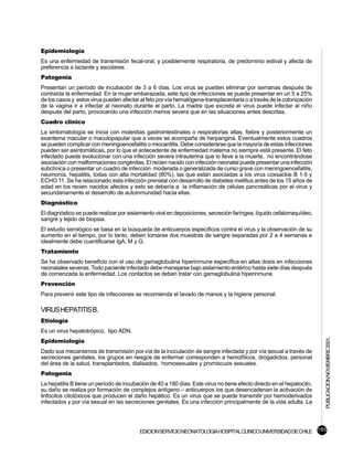 Epidemiología
Es una enfermedad de transmisión fecal-oral, y posiblemente respiratoria, de predominio estival y afecta de
preferencia a lactante y escolares.
Patogenia
Presentan un período de incubación de 3 a 6 días. Los virus se pueden eliminar por semanas después de
contraída la enfermedad. En la mujer embarazada, este tipo de infecciones se puede presentar en un 5 a 25%
de los casos y estos virus pueden afectar al feto por vía hematógena-transplacentaria o a través de la colonización
de la vagina ir a infectar al neonato durante el parto. La madre que excreta el virus puede infectar al niño
después del parto, provocando una infección menos severa que en las situaciones antes descritas.
Cuadro clínico
La sintomatología se inicia con molestias gastrointestinales o respiratorias altas, fiebre y posteriormente un
exantema macular o maculopapular que a veces se acompaña de herpangina. Eventualmente estos cuadros
se pueden complicar con meningoencefalitis o miocarditis. Debe considerarse que la mayoría de estas infecciones
pueden ser asintomáticas, por lo que el antecedente de enfermedad materna no siempre está presente. El feto
infectado puede evolucionar con una infección severa intrauterina que lo lleve a la muerte, no encontrándose
asociación con malformaciones congénitas. El recien nacido con infección neonatal puede presentar una infección
subclínica o presentar un cuadro de infección moderada o generalizada de curso grave con meningoencefalitis,
neumonía, hepatitis, todas con alta mortalidad (80%), las que están asociadas a los virus coxsackie B 1-5 y
ECHO 11. Se ha relacionado esta infección prenatal con desarrollo de diabetes mellitus antes de los 15 años de
edad en los recien nacidos afectos y esto se debería a la inflamación de células pancreáticas por el virus y
secundariamente el desarrollo de autoinmunidad hacia ellas.
Diagnóstico
El diagnóstico se puede realizar por aislamiento viral en deposiciones, secreción faríngea, líquido cefalorraquídeo,
sangre y tejido de biopsia.
El estudio serológico se basa en la búsqueda de anticuerpos específicos contra el virus y la observación de su
aumento en el tiempo, por lo tanto, deben tomarse dos muestras de sangre separadas por 2 a 4 semanas e
idealmente debe cuantificarse IgA, M y G.
Tratamiento
Se ha observado beneficio con el uso de gamaglobulina hiperinmune específica en altas dosis en infecciones
neonatales severas. Todo paciente infectado debe manejarse bajo aislamiento entérico hasta siete días después
de comenzada la enfermedad. Los contactos se deben tratar con gamaglobulina hiperinmune.
Prevención
Para prevenir este tipo de infecciones se recomienda el lavado de manos y la higiene personal.

VIRUS HEPATITIS B.
Etiología
Es un virus hepatotrópico, tipo ADN.
                                                                                                                       PUBLICACION NOVIEMBRE 2001.

Epidemiología
Dado sus mecanismos de transmisión por vía de la inoculación de sangre infectada y por vía sexual a través de
secreciones genitales, los grupos en riesgos de enfermar corresponden a hemofílicos, drogadictos, personal
del área de la salud, transplantados, dialisados, homosexuales y promiscuos sexuales.
Patogenia
La hepatitis B tiene un período de incubación de 40 a 180 días. Este virus no tiene efecto directo en el hepatocito,
su daño se realiza por formación de complejos antígeno – anticuerpos los que desencadenan la activación de
linfocitos citotóxicos que producen el daño hepático. Es un virus que se puede transmitir por hemoderivados
infectados y por vía sexual en las secreciones genitales. Es una infección principalmente de la vida adulta. La




                                          EDICION SERVICIO NEONATOLOGIA HOSPITAL CLINICO UNIVERSIDAD DE CHILE 165
 
