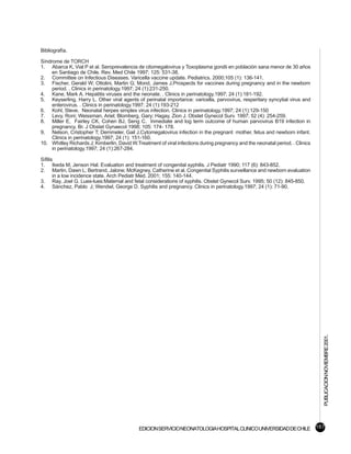 Bibliografía.

Síndrome de TORCH
1. Abarca K, Vial P et al. Seroprevalencia de citomegalovirus y Toxoplasma gondii en población sana menor de 30 años
     en Santiago de Chile. Rev. Med Chile 1997; 125: 531-38.
2. Committee on Infectious Diseases. Varicella vaccine update. Pediatrics. 2000;105 (1): 136-141.
3. Fischer, Gerald W; Ottolini, Martin G; Mond, James J.Prospects for vaccines during pregnancy and in the newborn
     period. . Clinics in perinatology.1997; 24 (1):231-250.
4. Kane, Mark A. Hepatitis viruses and the neonate. . Clinics in perinatology.1997; 24 (1):181-192.
5. Keyserling, Harry L. Other viral agents of perinatal importance: varicella, parvovirus, resperitary syncytial virus and
     enterovirus. . Clinics in perinatology.1997; 24 (1):193-212
6. Kohl, Steve. Neonatal herpes simplex virus infection. Clinics in perinatology.1997; 24 (1):129-150
7. Levy, Roni; Weissman, Ariel; Blomberg, Gary; Hagay, Zion J. Obstet Gynecol Surv. 1997; 52 (4): 254-259.
8. Miller E, Fairley CK, Cohen BJ, Seng C. Inmediate and log term outcome of human parvovirus B19 infection in
     pregnancy. Br. J Obstet Gynaecol 1998; 105: 174- 178.
9. Nelson, Cristopher T; Demmeler, Gail J.Cytomegalovirus infection in the pregnant mother, fetus and newborn infant.
     Clinics in perinatology.1997; 24 (1): 151-160.
10. Whitley Richards J; Kimberlin, David W.Treatment of viral infections during pregnancy and the neonatal period. . Clinics
     in perinatology.1997; 24 (1):267-284.

Sífilis
1. Ikeda M, Jenson Hal. Evaluation and treatment of congenital syphilis. J Pediatr 1990; 117 (6): 843-852.
2. Martin, Dawn L; Bertrand, Jalone; McKegney, Catherine et al. Congenital Syphilis surveillance and newborn evaluation
       in a low incidence state. Arch Pediatr Med. 2001; 155: 140-144.
3. Ray, Joel G. Lues-lues:Maternal and fetal considerations of syphilis. Obstet Gynecol Surv. 1995; 50 (12): 845-850.
4. Sánchez, Pablo J; Wendwl, George D. Syphilis and pregnancy. Clinics in perinatology.1997; 24 (1): 71-90.




                                                                                                                               PUBLICACION NOVIEMBRE 2001.




                                             EDICION SERVICIO NEONATOLOGIA HOSPITAL CLINICO UNIVERSIDAD DE CHILE 167
 