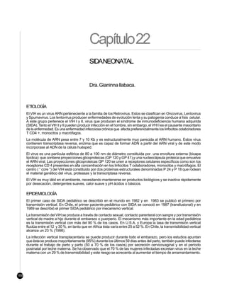 Capítulo22
                                                SIDANEONATAL


                                                Dra. Gianinna Ilabaca.



      ETIOLOGÍA
      El VIH es un virus ARN perteneciente a la familia de los Retrovirus. Estos se clasifican en Oncovirus, Lentovirus
      y Spumavirus. Los lentovirus producen enfermedades de evolución lenta y su patogenia conduce a lísis celular.
      A este grupo pertenece el VIH I y II, virus que producen el síndrome de inmunodeficiencia humana adquirida
      (SIDA). Tanto el VIH I y II pueden producir infección en el hombre, sin embargo, el VHI I es el causante mayoritario
      de la enfermedad. Es una enfermedad infecciosa crónica que afecta preferencialmente los linfocitos colaboradores
      T CD4 +, monocitos y macrófagos.
      La molécula de ARN pesa entre 7 y 10 Kb y es estructuralmente muy parecida al ARN humano. Estos virus
      contienen transcriptasa reversa, enzima que es capaz de formar ADN a partir del ARN viral y de este modo
      incorporase al ADN de la célula huésped.
      El virus es una partícula esférica de 80 a 100 nm de diámetro constituida por una envoltura externa (bicapa
      lipídica) que contiene proyecciones glicoproteicas (GP 120 y GP 41) y una nucleocápsula proteica que envuelve
      el ARN viral. Las proyecciones glicoproteicas GP 120 se unen a receptores celulares específicos como son los
      receptores CD 4 presentes en alta concentración en los linfocitos T colaboradores, monocitos y macrófagos. El
      centro ( “ core “) del VIH está constituido por dos proteínas estructurales denominadas P 24 y P 18 que rodean
      el material genético del virus, proteasas y la transcriptasa reversa.
      El VIH es muy lábil en el ambiente, necesitando mantenerse en productos biológicos y se inactiva rápidamente
      por desecación, detergentes suaves, calor suave y pH ácidos o básicos.

      EPIDEMIOLOGÍA
      El primer caso de SIDA pediátrico se describió en el mundo en 1982 y en 1983 se publicó el primero por
      transmisión vertical. En Chile, el primer paciente pediátrico con SIDA se conoció en 1987 (transfusional) y en
      1989 se describió el primer SIDA pediátrico por mecanismo vertical.
      La transmisión del VIH se produce a través de contacto sexual, contacto parenteral con sangre y por transmisión
      vertical de madre a hijo durante el embarazo o puerperio. El mecanismo más importante en la edad pediátrica
      es la transmisión vertical con más del 90 % de los casos. En U.S.A. y Europa la tasa de transmisión vertical
      fluctúa entre el 12 y 30 %, en tanto que en Africa ésta varía entre 25 a 52 %. En Chile, la transmisibilidad vertical
      alcanza un 23 % (1998).
      La infección vertical transplacentaria se puede producir durante todo el embarazo, pero los estudios apuntan
      que ésta se produce mayoritariamente (95%) durante los últimos 59 días antes del parto, también puede infectarse
      durante el trabajo de parto y parto (50 a 70 % de los casos) por secreción cervicovaginal y en el período
      postnatal por leche materna. Se ha observado que el 70 % de las mujeres infectadas excretan virus en la leche
      materna con un 29 % de transmisibilidad y este riesgo se acrecenta al aumentar el tiempo de amamantamiento.




168
 