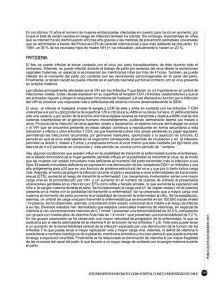 En los últimos 10 años el número de mujeres embarazadas infectadas en nuestro país ha ido en aumento, por
lo que el total de recién nacidos en riesgo de infección también ha crecido. Sin embargo, el porcentaje de niños
que se infectan ha ido disminuyendo año tras año gracias a las medidas de prevención perinatales universales
que se administran a través del Protocolo 076 de carácter internacional y que más adelante se discutirán. En
1994, un 35 % de los neonatos hijos de madre VIH (+) se infectaban, actualmente lo hacen un 23 %.

PATOGENIA
El feto se puede infectar al tomar contacto con el virus por paso transplacentario de éste durante todo el
embarazo. Además, se puede infectar durante el trabajo de parto por ascenso del virus desde la secreciones
vaginales maternas, en especial si se presentan las membranas rotas por más de 4 horas. También, se puede
infectar en el momento del parto por contacto con las secreciones cervicovaginales en el canal del parto.
Finalmente, el recién nacido se puede infectar en el período neonatal por tomar contacto con el virus presente
en la leche materna.
Las células principalmente afectadas por el VIH son los linfocitos T que tienen un rol importante en el control de
infecciones virales. Estas células expresan en su superficie el receptor CD4 ( linfocitos colaboradores) y que al
ser activados regulan y dirigen la respuesta inmunitaria del huésped y al ser afectada su función por la infección
del VIH se produce una respuesta nula o defectuosa del sistema inmune desencadenando el SIDA.
El virus, al infectar al huésped, invade la sangre y LCR de éste y entra en contacto con los linfocitos T CD4
uniéndose a él por su glicoproteína de superficie 120 e introduce su ARN en la célula humana. El ARN viral tiene
sólo una cadena y por acción de la enzima viral transcriptasa reversa se transcribe y duplica a ADN viral de dos
cadenas insertándose en el genoma humano irreversiblemente, pudiendo permanecer latente por meses o
años. Producto de la infección de otros agentes virales o bacterianos, el sistema inmune del huésped se activa
y el VIH que se encuentra presente en estas células comienza a reproducirse en forma secundaria a esta
activación e infecta a otros linfocitos T CD4, los que finalmente sufren lísis celular perdiendo su papel regulador,
permitiendo las infecciones recurrentes por gérmenes habituales, oportunistas y la aparición de tumores. El
período en que el virus está latente en el organismo corresponde al período de incubación y en la infección
perinatal va desde 2 meses a 5 años. La respuesta inmune al virus mismo que está mediada por IgG tiene una
latencia de 4 a 6 semanas en producirse y este período se conoce como período de “ ventana “.
Hay algunas condiciones que pueden influir en la posibilidad de transmitir la enfermedad durante el embarazo,
así el estado inmunitario de la mujer gestante, también influye en la posibilidad de transmitir el virus, de tal modo
que las mujeres con estado inmunitario más deficiente al momento del parto transmiten más la infección a sus
hijos. El estado inmunitario deficiente se expresa en una disminución de los receptores CD4+ en linfocitos y una
alta antigenemia para p24 que es una fracción de proteína estructural del virus y que por lo tanto indica carga
viral. Además, el hecho de adquirir la infección durante el parto y asociarse a otras enfermedades de transmisión
sexual (ETS), aumenta el riesgo de transmitir la enfermedad. Los mecanismos involucrados serían una mayor
carga viral en la primoinfección por VIH y un aumento en el número de puertas de entrada al presentarse
ulceraciones genitales en la infección por ETS como sífilis y herpes simplex, lo que aumenta la exposición del
niño a la sangre materna durante el parto. Se ha relacionado la carga viral (n° de copias virales / ml de plasma)
presente en la madre con la posibilidad de transmitir la enfermedad. Se ha observado que a mayor carga viral
materna al momento del parto aumenta la probabilidad de transmitir la enfermedad al niño. Se ha establecido,
además, un umbral de carga viral para transmitir la enfermedad que se encuentra en las 100.000 copias virales
/ ml plasma. Se ha observado, además, una relación entre estado nutricional de la madre y el riesgo de infectar
a su hijo. Diversos estudios han demostrado que estados carenciales maternos de vitaminas, en especial de
vitamina A con concentraciones menores de 0,7 mmol / l presentan una transmisibilidad de 32,4 % comparados
con grupos con niveles altos de vitamina A de más de 1,4 mmol / l que presentan una transmisibilidad de 7,2 %.
                                                                                                                        PUBLICACION NOVIEMBRE 2001.


En los grupos carenciales se ha observado una mayor velocidad de progresión de la enfermedad, lo que se
explicaría por el efecto estimulante de la vitamina A en la función de los linfocitos T y B. Todo esto puede llevar
a un aumento de la transmisibilidad vertical de la infección explicado por una disminución de la función de los
linfocitos T lo que puede llevar a mayor replicación viral y mayor carga viral. Además, el déficit de vitamina A
puede llevar a cambios histológicos de la placenta, membrana amniótica y mucosa uterina lo que puede aumentar
el riesgo a exposición viral fetal. Finalmente se ha relacionado la disminución de vitamina A con mayor fragilidad
de las mucosas del canal del parto lo que llevaría a un mayor riesgo de contacto con la sangre materna durante
el parto.




                                          EDICION SERVICIO NEONATOLOGIA HOSPITAL CLINICO UNIVERSIDAD DE CHILE 169
 