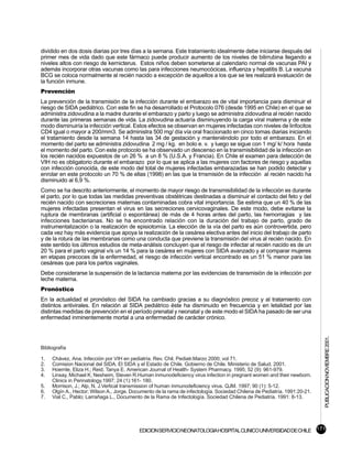 dividido en dos dosis diarias por tres días a la semana. Este tratamiento idealmente debe iniciarse después del
primer mes de vida dado que este fármaco puede producir aumento de los niveles de bilirrubina llegando a
niveles altos con riesgo de kernicterus. Estos niños deben someterse al calendario normal de vacunas PAI y
además incorporar otras vacunas como las para infecciones neumocócicas, influenza y hepatitis B. La vacuna
BCG se coloca normalmente al recién nacido a excepción de aquellos a los que se les realizará evaluación de
la función inmune.
Prevención
La prevención de la transmisión de la infección durante el embarazo es de vital importancia para disminuir el
riesgo de SIDA pediátrico. Con este fin se ha desarrollado el Protocolo 076 (desde 1995 en Chile) en el que se
administra zidovudina a la madre durante el embarazo y parto y luego se administra zidovudina al recién nacido
durante las primeras semanas de vida. La zidovudina actuaría disminuyendo la carga viral materna y de este
modo disminuiría la infección vertical. Estos efectos se observan en mujeres infectadas con niveles de linfocitos
CD4 igual o mayor a 200/mm3. Se administra 500 mg/ día vía oral fraccionado en cinco tomas diarias iniciando
el tratamiento desde la semana 14 hasta las 34 de gestación y manteniéndolo por todo el embarazo. En el
momento del parto se administra zidovudina 2 mg / kg. en bolo e. v. y luego se sigue con 1 mg/ k/ hora hasta
el momento del parto. Con este protocolo se ha observado un descenso en la transmisibilidad de la infección en
los recién nacidos expuestos de un 26 % a un 8 % (U.S.A. y Francia). En Chile el examen para detección de
VIH no es obligatorio durante el embarazo por lo que se aplica a las mujeres con factores de riesgo y aquellas
con infección conocida, de este modo del total de mujeres infectadas embarazadas se han podido detectar y
enrolar en este protocolo un 70 % de ellas (1998) en las que la trnsmisión de la infección al recién nacido ha
disminuido al 6,9 %.
Como se ha descrito anteriormente, el momento de mayor riesgo de transmisibilidad de la infección es durante
el parto, por lo que todas las medidas preventivas obstétricas destinadas a disminuir el contacto del feto y del
recién nacido con secreciones maternas contaminadas cobra vital importancia. Se estima que un 40 % de las
mujeres infectadas presentan el virus en las secreciones cervicovaginales. De este modo, debe evitarse la
ruptura de membranas (artificial o espontánea) de más de 4 horas antes del parto, las hemorragias y las
infecciones bacterianas. No se ha encontrado relación con la duración del trabajo de parto, grado de
instrumentalización o la realización de episiotomía. La elección de la vía del parto es aún controvertida, pero
cada vez hay más evidencia que apoya la realización de la cesárea electiva antes del inicio del trabajo de parto
y de la rotura de las membranas como una conducta que previene la transmisión del virus al recién nacido. En
este sentido los últimos estudios de meta-análisis concluyen que el riesgo de infectar al recién nacido es de un
20 % para el parto vaginal v/s un 14 % para la cesárea en mujeres con SIDA avanzado y al comparar mujeres
en etapas precoces de la enfermedad, el riesgo de infección vertical encontrado es un 51 % menor para las
cesáreas que para los partos vaginales.
Debe considerarse la suspensión de la lactancia materna por las evidencias de transmisión de la infección por
leche materna.
Pronóstico
En la actualidad el pronóstico del SIDA ha cambiado gracias a su diagnóstico precoz y al tratamiento con
distintos antivirales. En relación al SIDA pediátrico éste ha disminuido en frecuencia y en letalidad por las
distintas medidas de prevención en el período prenatal y neonatal y de este modo el SIDA ha pasado de ser una
enfermedad inminentemente mortal a una enfermedad de carácter crónico.
                                                                                                                            PUBLICACION NOVIEMBRE 2001.


Bibliografía

1.   Chávez, Ana. Infección por VIH en pediatría. Rev. Chil. Pediatr.Marzo 2000; vol 71.
2.   Comision Nacional del SIDA. El SIDA y el Estado de Chile. Gobierno de Chile. Ministerio de Salud. 2001.
3.   Hoernle, Eliza H.; Reid, Tanya E. American Journal of Health- System Pharmacy. 1995; 52 (9): 961-979.
4.   Linsay, Michael K; Nesheim, Steven R.Human inmunodeficiency virus infection in pregnant women and their newborn.
     Clinics in Perinatology.1997; 24 (1):161- 180.
5.   Morrison, J.; Alp, N. J.Vertical transmission of human inmunodeficiency virus. QJM. 1997; 90 (1): 5-12.
6.   Olgín A., Hector; Wilson A., Jorge. Documento de la rama de infectología. Sociedad Chilena de Pediatría. 1991:20-21.
7.   Vial C., Pablo; Larrañaga L., Documento de la Rama de Infectología. Sociedad Chilena de Pediatría. 1991: 8-13.




                                            EDICION SERVICIO NEONATOLOGIA HOSPITAL CLINICO UNIVERSIDAD DE CHILE 171
 