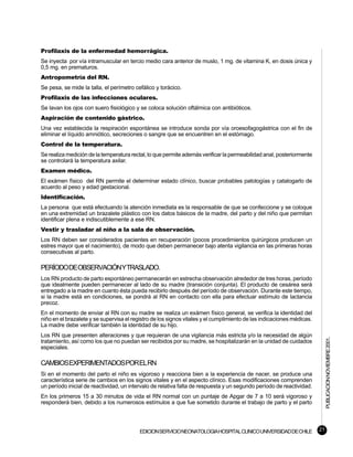 Profilaxis de la enfermedad hemorrágica.
Se inyecta por vía intramuscular en tercio medio cara anterior de muslo, 1 mg. de vitamina K, en dosis única y
0,5 mg. en prematuros.
Antropometría del RN.
Se pesa, se mide la talla, el perímetro cefálico y torácico.
Profilaxis de las infecciones oculares.
Se lavan los ojos con suero fisiológico y se coloca solución oftálmica con antibióticos.
Aspiración de contenido gástrico.
Una vez establecida la respiración espontánea se introduce sonda por vía oroesofagogástrica con el fin de
eliminar el líquido amniótico, secreciones o sangre que se encuentren en el estómago.
Control de la temperatura.
Se realiza medición de la temperatura rectal, lo que permite además verificar la permeabilidad anal, posteriormente
se controlará la temperatura axilar.
Examen médico.
El exámen físico del RN permite el determinar estado clínico, buscar probables patologías y catalogarlo de
acuerdo al peso y edad gestacional.
Identificación.
La persona que está efectuando la atención inmediata es la responsable de que se confeccione y se coloque
en una extremidad un brazalete plástico con los datos básicos de la madre, del parto y del niño que permitan
identificar plena e indiscutiblemente a ese RN.
Vestir y trasladar al niño a la sala de observación.
Los RN deben ser considerados pacientes en recuperación (pocos procedimientos quirúrgicos producen un
estres mayor que el nacimiento), de modo que deben permanecer bajo atenta vigilancia en las primeras horas
consecutivas al parto.

PERÍODODEOBSERVACIÓNYTRASLADO.
Los RN producto de parto espontáneo permanecerán en estrecha observación alrededor de tres horas, período
que idealmente pueden permanecer al lado de su madre (transición conjunta). El producto de cesárea será
entregado a la madre en cuanto ésta pueda recibirlo después del período de observación. Durante este tiempo,
si la madre está en condiciones, se pondrá al RN en contacto con ella para efectuar estímulo de lactancia
precoz.
En el momento de enviar al RN con su madre se realiza un exámen físico general, se verifica la identidad del
niño en el brazalete y se supervisa el registro de los signos vitales y el cumplimiento de las indicaciones médicas.
La madre debe verificar también la identidad de su hijo.
Los RN que presenten alteraciones y que requieran de una vigilancia más estricta y/o la necesidad de algún
                                                                                                                            PUBLICACION NOVIEMBRE 2001.

tratamiento, así como los que no puedan ser recibidos por su madre, se hospitalizarán en la unidad de cuidados
especiales.

CAMBIOSEXPERIMENTADOSPORELRN
Si en el momento del parto el niño es vigoroso y reacciona bien a la experiencia de nacer, se produce una
característica serie de cambios en los signos vitales y en el aspecto clínico. Esas modificaciones comprenden
un período inicial de reactividad, un intervalo de relativa falta de respuesta y un segundo período de reactividad.
En los primeros 15 a 30 minutos de vida el RN normal con un puntaje de Apgar de 7 a 10 será vigoroso y
responderá bien, debido a los numerosos estímulos a que fue sometido durante el trabajo de parto y el parto




                                          EDICION SERVICIO NEONATOLOGIA HOSPITAL CLINICO UNIVERSIDAD DE CHILE          21
 