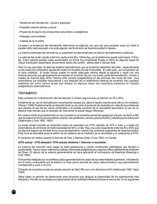- Tendencia del hematocrito , actual y esperada
      - Probable volemia teórica y actual
      - Presencia de signos de compromiso secundario a poliglobulia
      - Patología concomitante
      - Calidad de la muestra
      La edad y la tendencia del hematocrito determinan la urgencia con que hay que proceder, pues sin duda el
      posible daño está asociado a la prolongación del fenómeno de hiperviscosidad e hipoxia .
      La volemia estimada del neonato es un parámetro fundamental para el cálculo del tratamiento a efectuar .
      La volemia del recién nacido a término oscila entre 85 y 100mL/kg y en el pretérmino puede subir hasta 110mL/
      kg . Estos valores pueden verse aumentados en forma muy importante (hasta un 35%) en algunos casos de
      mayor transfusión placentaria, pinzamiento tardío del cordón , asfixia fetal o hidrops fetal .
      Pero no hay que dejar de lado los estados hipovolémicos que se producen alrededor del parto , especialmente
      en los casos de compresión aguda del cordón en la doble circular irreductible . En este caso , por compresión de
      la vena umbilical , el recién nacido puede no recibir adecuado retorno desde la placenta y nacer con una
      volemia reducida que generalmente se expresa en el primer día por una fuerte caída del hematocrito , incluso a
      niveles de anemia (bajo 40%). Hemos visto nacidos poliglobúlicos en las primeras dos horas de vida , muy
      sintomáticos por probable hipovolemia y que después de un tratamiento habitual de recambio han quedado
      anémicos así como hemos tenido que realizar en algunos casos dos recambios sucesivos en nacidos
      poliglobúlicos hipervolémicos.

      TRATAMIENTO
      Está centrado en la disminución del hematocrito a niveles seguros que se estiman en 55 a 60% .
      Inicialmente se usó la hemodilución recambiando sangre por plasma adulto usando para ello la vía umbilical.
      (Wood J 1959) Posteriormente se descartó tanto la vía como el producto de recambio en vista de los problemas
      que plantea el uso de los vasos umbilicales y el posible aumento de la viscosidad secundario al uso de un
      plasma más viscoso que el neonatal sin mencionar el actual riesgo infeccioso.
      En nuestro medio el procedimiento en uso consiste en el recambio parcial de sangre por solución de NaCl al 9‰
      que se realiza en forma isovolumétrica usando vías periféricas, venosa para la infusión y arterial para la extracción
      (Valenzuela y Cols 1992, 1993).
      La pauta actual consiste en recambiar todos los neonatos con HTO repetido de 70% o más, y a todos los
      sintomáticos de síndrome de hiperviscosidad de 65% o más. Hay una zona expectante entre los 60 y 65% que
      en algunos lugares es tomada como zona de tratamiento cuando hay síntomas sugerentes de hiperviscosidad.
      Esta zona es discutible pues el patrón de oro debería ser la medición de la viscosidad y no solamente el HTO.
      El recambio se realiza usando la formula de Oski y Naiman (Oski y Cols 1982) en donde:
      (HTO actual – HTO deseado / HTO actual) xVolemia = Volumen a recambiar
      La volemia del neonato varía según la edad gestacional y ciertas condiciones patológicas que tienden a
      aumentarlas. Tienen mayor volemia los hidrops (raramente poliglobúlicos) y algunos niños portadores de síndrome
      de Down. El cálculo de la volemia generalmente se hace aplicando el nomograma de Rawlings (Rawlings y
      Cols 1982)
      El recambio realizado por vía periférica utiliza generalmente los vasos de las extremidades superiores , infundiendo
      por la vena y extrayendo por la arteria a un flujo que lo permita los vasos seleccionados y que generalmente
      corresponde a unos 2 mL/min.
      El líquido de recambio puede ser simple solución de NaCl 9‰ con o sin albúmina al 5%.(Valenzuela 1992, Tapia
      1993)
      Debe haber un periodo de observación post recambio que asegure la indemnidad de los parénquimas más
      afectados. Por ello se aconseja una observación de la motilidad intestinal durante al menos las 12 hrs siguientes



176
 