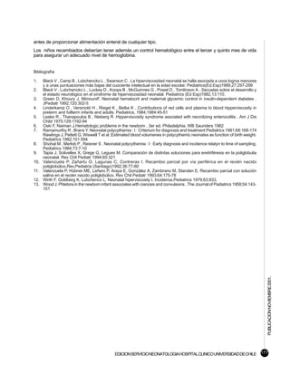antes de proporcionar alimentación enteral de cualquier tipo.
Los niños recambiados deberían tener además un control hematológico entre el tercer y quinto mes de vida
para asegurar un adecuado nivel de hemoglobina.


Bibliografía

1.    Black V , Camp B , Lubchencko L , Swanson C . La hiperviscosidad neonatal se halla asociada a unos logros menores
      y a unas puntuaciones más bajas del cuociente intelectual en la edad escolar. Pediatrics(Ed.Esp)1989,27:297-299
2.    Black V , Lubchencko L , Luckey D , Koops B , McGuinnes G , Powel D , Tomlinson A . Secuelas sobre el desarrollo y
      el estado neurológico en el síndrome de hiperviscosidad neonatal. Pediatrics (Ed Esp)1982,13:110.
3.    Green D, Khoury J, MimouniF. Neonatal hematocrit and maternal glycemic control in insulin-dependent diabetes .
      JPediatr 1992;120:302-5
4.    Linderkamp O , Versmold H , Riegel K , Betke K . Contributions of red cells and plasma to blood hipperviscosity in
      preterm and fullterm infants and adults. Pediatrics, 1984;1984:45-51
5.    Leake R , Thanapoulos B , Nieberg R .Hipperviscosity syndrome assciated with necrotizing enterocolitis . Am J Dis
      Child 1975;129:1192-94
6.    Oski F, Naiman J.Hematologic problems in the newborn . 3er ed. Philadelphia. WB Saunders 1982
7.    Ramamurthy R , Brans Y. Neonatal polycythemia : I : Criterium for diagnosis and treatment Pediatrics 1981;68:168-174
      Rawlings J, Pettett G, Wiswell T et al .Estimated blood volumenes in polycythemic neonates as function of birth weight.
      Pediatrics 1982;101:594
8.    Shohat M , Merlob P , Reisner S . Neonatal polycythemia : I : Early diagnosis and incidence relatyn to time of sampling.
      Pediatrics 1984;73:7-10
9.    Tapia J, Solivelles X, Grege G, Legues M. Comparación de distintas soluciones para ereitriféresis en la poliglobulia
      neonatal. Rev Chil Pediatr 1994;65:321
10.   Valenzuela P, Zañartu O, Lagunas C, Contreras I. Recambio parcial por vía periférica en el recién nacido
      poliglobúlico.Rev.Pediatría (Santiago)1992;36:77-80
11.   Valenzuela P, Hübner ME, Leñero P, Araya E, González A, Zambrano M, Standen E. Recambio parcial con solución
      salina en el recién nacido poliglobúlico. Rev Chil Pediatr 1993;64:175-78
12.   Wirth F, Goldberg K, Lubchenco L: Neonatal hiperviscosity I. Incidence.Pediatrics 1979;63:833,
13.   Wood J. Phletora in the newborn infant associates with cianosis and convulsions . The Journal of Padiatrics 1959;54:143-
      151




                                                                                                                                 PUBLICACION NOVIEMBRE 2001.




                                              EDICION SERVICIO NEONATOLOGIA HOSPITAL CLINICO UNIVERSIDAD DE CHILE 177
 
