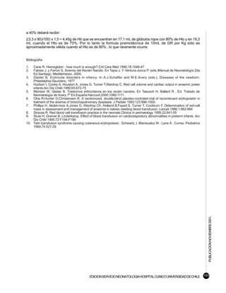 a 40% deberá recibir:
((3,3 x 90)/100) x 1,5 = 4,45g de Hb que se encuentran en 17,1 mL de glóbulos rojos con 80% de Hto y en 19,3
mL cuando el Hto es de 70%. Por lo tanto la formula pnemotécnica de 10mL de GR por Kg sólo es
aproximadamente válida cuando el Hto es de 80% , lo que raramente ocurre.


Bibliografía

1.  Cane R. Hemoglobin : how much is enough? Crit Care Med 1990;18:1046-47
2.  Fabres J. y Ferron S. Anemia del Recién Nacido. En Tapia J. Y Ventura-Junca P. (eds.)Manual de Neonatología 2da
    Ed.Santiago: Mediterraneo, 2000.
3. Glader B. Erytrocite disorders in infancy. In A.J.Schaffer and M.E.Avery (eds.), Diseases of the newborn.
    Philadelphia:Saunders, 1977
4. Hudson I, Cooke A, Houston A, Jones G, Turner T,Wardrop C. Red cell volume and cardiac output in anaemic preter
    infants.Arc Dis Child 1990;65:672-75
5. Mentzer W, Glader B. Trastornos eritrocitarios en los recién nacidos. En Taeusch H, Ballard R , Ed. Tratado de
    Neonatología de Avery 7ª Ed.España:Harcourt,2000:1080-1111.
6. Ohis R,Hunter D,Christensen R. A randomized, double-blind placebo-controled trial of recombinant erytropoietin in
    tratment of the anemia of bronchopulmonary dysplasia. J Pediatr 1993;123:996-1000.
7. Phillips H, Abdel-moiz A,Jones G, Wardrop Ch, Holland B,Fayed S, Turner T, Cockburn F. Determination of red-cell
    mass in assessment and management of anaemia in babies needing blood transfusion. Lancet 1986;1:882-884
8. Strauss R. Red blood cell transfusion practice in the neonate.Clinicis in perinatology 1995:22;641-55
9. Stute H, Greiner B, Linderkamp. Effect of blood transfusion on cardiorespiratory abnormalities in preterm infants. Arc
    Dis Child 1995;72:F194-F199
10. Twin transfusion syndrome causing cutaneous erytropoiesis . Schwartz J ,Maniscalco W , Lane A , Currao .Pediatrics
    1984;74:527-29




                                                                                                                            PUBLICACION NOVIEMBRE 2001.




                                            EDICION SERVICIO NEONATOLOGIA HOSPITAL CLINICO UNIVERSIDAD DE CHILE 185
 